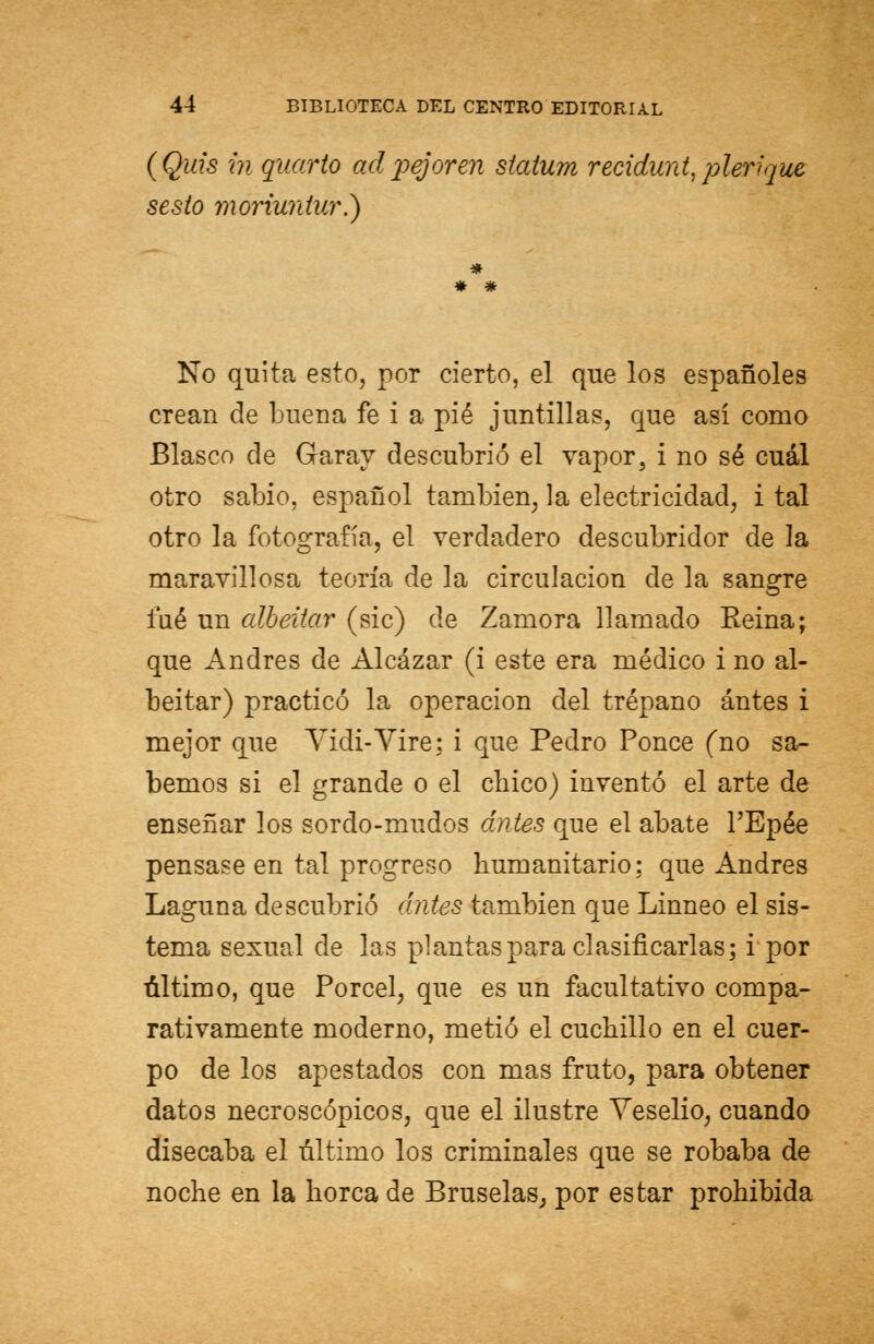 (Quis in quarto adpe}oren staíum recidunt, plerique sesto moriuntur?) * * # No quita esto, por cierto, el que los españoles crean de buena fe i a pié juntillas, que así como Blasco de Garay descubrió el vapor, i no sé cuál otro sabio, español también, la electricidad, i tal otro la fotografía, el verdadero descubridor de la maravillosa teoría de la circulación de la sangre fué un albeitar (sic) de Zamora llamado Reina; que Andrés de Alcázar (i este era médico i no al- beitar) practicó la operación del trépano antes i mejor que Vidi-Vire; i que Pedro Ponce (no sa- bemos si el grande o el chico) inventó el arte de enseñar los sordo-mudos antes que el abate l'Epée pensase en tal progreso humanitario; que Andrés Laguna descubrió antes también que Linneo el sis- tema sexual de las plantas para clasificarlas; i por último, que Porcel, que es un facultativo compa- rativamente moderno, metió el cuchillo en el cuer- po de los apestados con mas fruto, para obtener datos necroscópicos, que el ilustre Yeselio, cuando disecaba el último los criminales que se robaba de noche en la horca de Bruselas, por estar prohibida