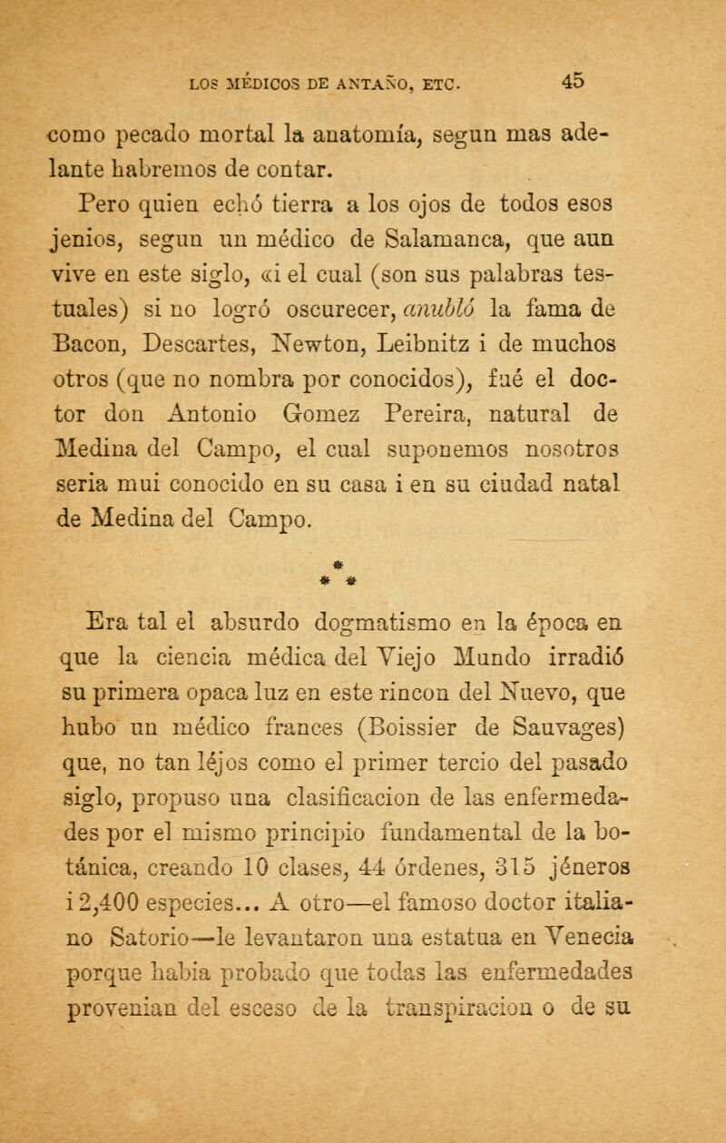 como pecado mortal la anatomía, según mas ade- lante habremos de contar. Pero quien echó tierra a los ojos de todos esos jenios, según un médico de Salamanca, que aun vive en este siglo, <ri el cual (son sus palabras tes- tuales) si no logró oscurecer, anubló la fama de Bacon, Descartes, Newton, Leibnitz i de muchos otros (que no nombra por conocidos), fué el doc- tor don Antonio Gómez Pereira, natural de Medina del Campo, el cual suponemos nosotros seria mui conocido en su casa i en su ciudad natal de Medina del Campo. * * Era tal el absurdo dogmatismo en la época en que la ciencia médica del Yiejo Mundo irradió su primera opaca luz en este rincón del Nuevo, que hubo un médico francés (Boissier de Sauvages) que, no tan lejos como e] primer tercio del pasado siglo, propuso una clasificación de las enfermeda- des por el mismo principio fundamental de la bo- tánica, creando 10 clases, 44 órdenes, 315 jeneros i2,400 especies... A otro—el famoso doctor italia- no Satorio—le levantaron una estatua en Venecia porque había probado que todas las enfermedades provenían del esceso de la transpiración o de su