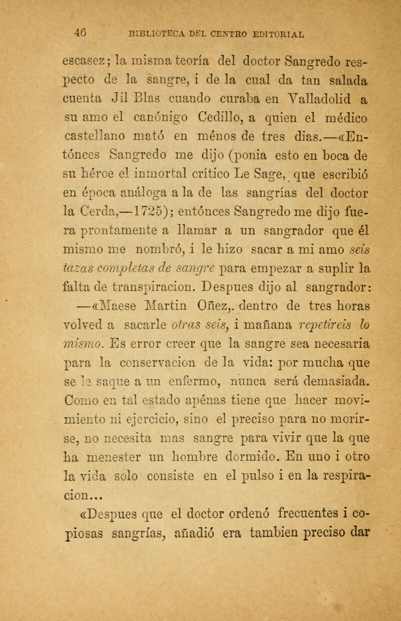 escasez; la misma teoría del doctor Sangredo res- pecto de la sangre, i de la cual da tan salada cuenta Jil Blas cuando curaba en Yalladolid a su amo el canónigo Cedillo, a quien el médico castellano mató en menos de tres dias.—«En- tonces Sangredo me dijo (ponia esto en boca de su héroe el inmortal crítico Le Sage, que escribió en época análoga a la de las sangrías del doctor la Cerda.—1725); entonces Sangredo me dijo fue- ra prontamente a llamar a un sangrador que él mismo me nombró, i le hizo sacar a mi amo seis tazas completas de sangre para empezar a suplir la falta de transpiración. Después dijo al sangrador: —«Maese Martin Oñez,. dentro de tres horas volved a sacarle otras seis, i mañana repetiréis lo mismo. Es error creer que la sangre sea necesaria para la conservación de la vida: por mucha que se le saque a un enfermo, nunca será demasiada. Como en tal estado apenas tiene que hacer movi- miento ni ejercicio, sino el preciso para no morir- se, no necesita mas sangre para vivir que la que ha menester un hombre dormido. En uno i otro la vida solo consiste en el pulso i en la respira- ción... «Después que el doctor ordenó frecuentes i co- piosas sangrías, añadió era también preciso dar