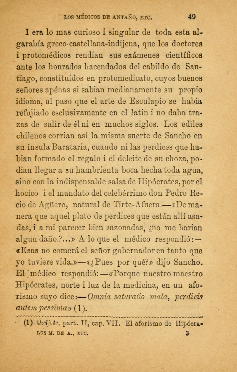 I era lo mas curioso i singular de toda esta al- garabía greco-castellana-indíjena, que los doctores i protomédicos rendían sus exámenes científicos ante los honrados hacendados del cabildo de San- tiago, constituidos en protomedicato, cuyos buenos señores apenas si sabían medianamente su propio idioma, al paso que el arte de Esculapio se habia refujiado esclusivamente en el latin i no daba tra- zas de salir de él ni en muchos siglos. Los ediles chilenos corrían así la misma suerte de Sancho en su ínsula Barataría, cuando ni las perdices que ha- bían formado el regalo i el deleite de su choza, po- dían llegar a su hambrienta boca hecha toda agua, sino con la indispensable salsa de Hipócrates, por el hocico i el mandato del celebérrimo don Pedro Re- cio de Agüero, natural de Tirte-Afuera.—iDe ma- nera que aquel plato de perdices que están allí asa- das, i a mi parecer bien sazonadas, ¿no me harían algún daño.?...» A lo que el médico respondió: — cEsas no comerá el señor gobernador en tanto que yo tuviere vida.»—<r¿Pues por qué?» dijo Sancho. 331 [médico respondió:—«Porque nuestro maestro Hipócrates, norte i luz de la medicina, en un afo- rismo suyo dice:—Omnia saturaüo mala, perdicis autem pessiman) (1). (1) Qwi/tfe, part. II, cap. VII. El aforismo de Hipócra.- LOS M. DE A., ETC. 3