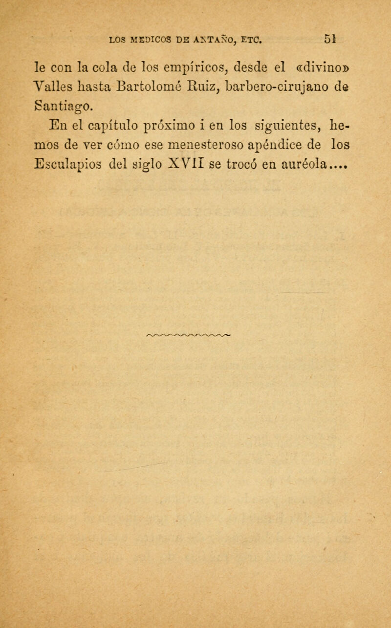 le con la cola de los empíricos, desde el «divino» Valles hasta Bartolomé Ruiz, barbero-cirujano de Santiago. En el capítulo próximo i en los siguientes, lie- mos de ver cómo ese menesteroso apéndice de los Esculapios del siglo XVII se trocó en auréola....