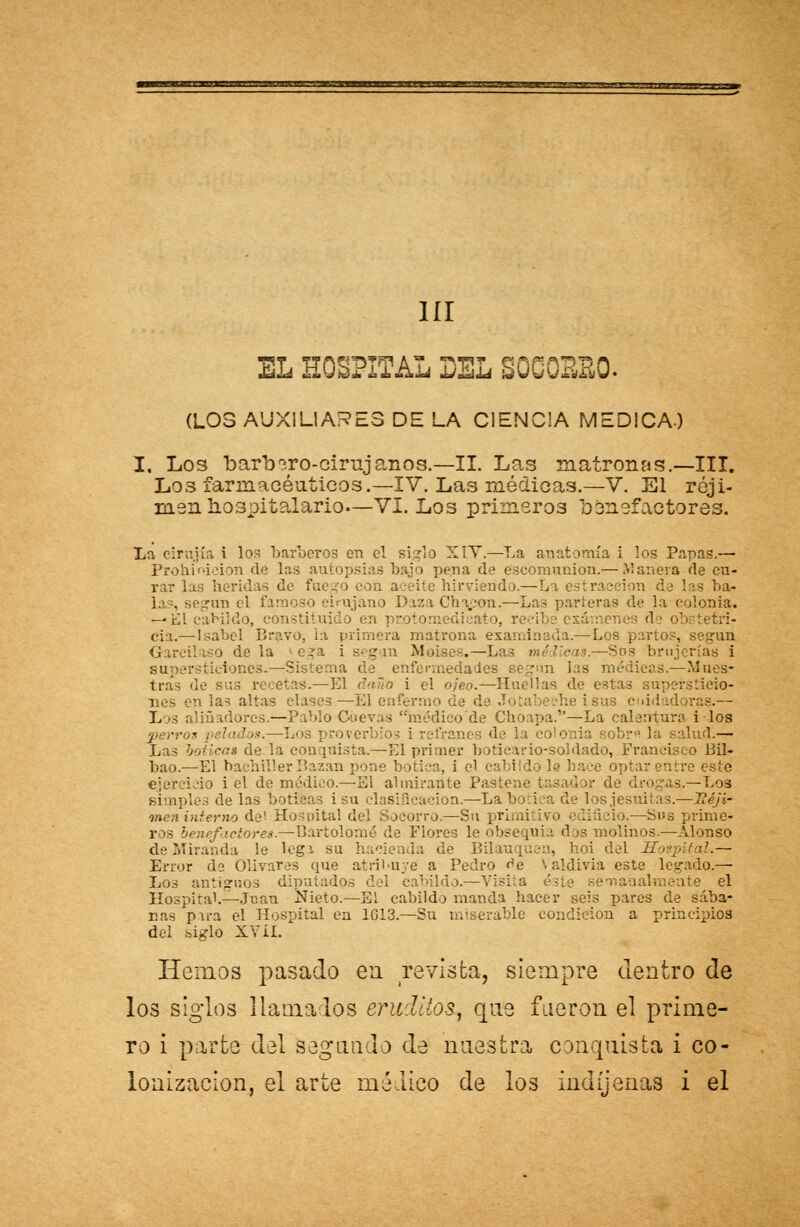 1ÍI EL HOSPITAL DEL SOCOSSO. (LOS AUXILIARES DE LA CIENCIA MEDICA) I, L03 barbero-cirujanos.—II. Las matronas.—III. Los farmacéuticos.—IV. Las médicas.—V. El réji- men hospitalario—VI. Los primeros benefactores. La eirujía i los barberos en el siglo XIV.—La anatomía i los Papas.— Prohibición de las autopsias bajo pena de éscomnnion.— Manera de cu- rar las de fuego con aceite hirviendo.—La estraeeion de I egun el famoso cirujano Daza Ch i-on.—Las parieras de la colonia. — Él cabildo, constiti exámenes de oí) cia.— Isabel Bravo, la primera matrona examinada.—Los partos, Garcilaso de la -era i segan Moisés.—Las médicas.—Sos brujerías i supersticiones.—Sistema de enfermedades segun las médicas.—Mues- tras de sus recetas.—El daño i el ojeo.—Huellas de estas supersticio- n las altas clases—El enfermo he i sus cuidadoras.— L »s aliñadores.—Pablo Gáevas médico'de Choapa.—La calentura i los perros pelados.—Loa ; roverbios i refranes de I obre la salud.—- Las boticas de la coa [Uíáta.—El primer boticario-soldado, Francisco Bil- bao.—El bachiller Bazan pone botica, i el cabildo le hace optar enere este ejercido i el de médico.—El almirante Pasteue tasador de drogas,.— Los simples de las boticas isa clasificación.—La botica de los jesuítas.—Ttéji- men interno de'. Hospital del Socorro.—Su primj 13 icio.—Sus prime- ros benefactores.—Bartolomé de Flores le obsequia dos molinos.—Alonso de Miranda le lega su 1 de Bilauquen, hoi del Hospital.— Error de Olivares que atribuye a Pedro ^e Valdivia este legado.— Los antiguos diputados del cabildo.—Visita éste semanal mente el Hospital.—Juan iíieto.—El cabildo manda hacer seis pares de sába- nas para el Hospital en 1G13.—Su miserable condición a principios del siglo XV ií. Hemos pasado en revista, siempre dentro de los siglos llama los eruditos, que fueron el prime- ro i parte del segundo de nuestra conquista i co- lonización, el arte médico de los indíjenas i el