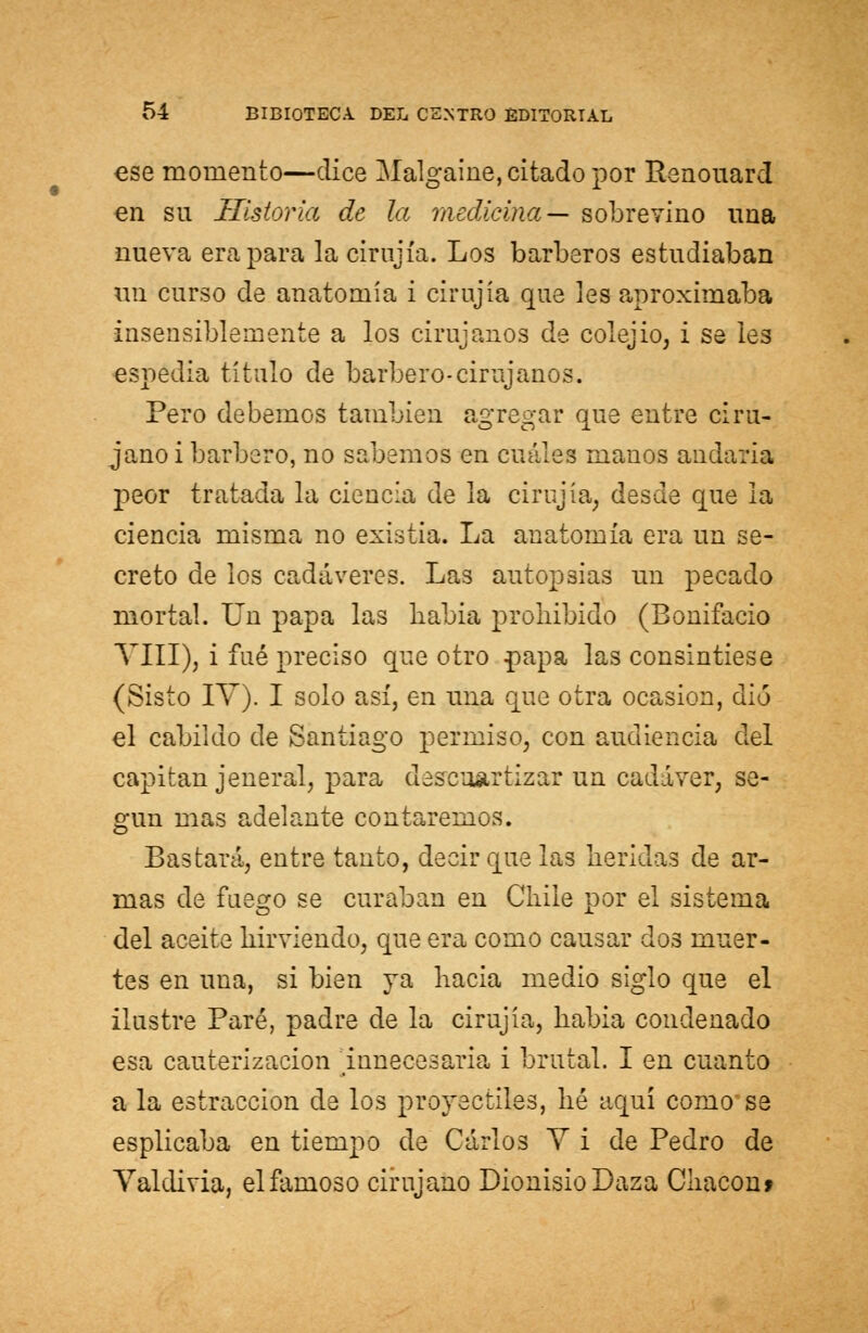 ese momento—dice Malgaine, citado por Renouard en su Historia de la medicina— sobrevino una nueva era para la cirujía. Los barberos estudiaban un curso de anatomía i cirujía que les aproximaba insensiblemente a los cirujanos de colejio, i se les espedia título de barbero-cirujanos. Pero debemos también agregar que entre ciru- jano i barbero, no sabemos en cuáles manos andaría peor tratada la ciencia de la cirujía, desde que la ciencia misma no existía. La anatomía era un se- creto de los cadáveres. Las autopsias un pecado mortal. Un papa las había prohibido (Bonifacio VIII), i fué preciso que otro papa las consintiese (Sisto IV). I solo así, en una que otra ocasión, dio el cabildo de Santiago permiso, con audiencia del capitán jeneral, para descuartizar un cadáver, se- gún mas adelante contaremos. Bastará, entre tanto, decir que las heridas de ar- mas de fuego se curaban en Chile por el sistema del aceite hirviendo, que era como causar dos muer- tes en una, si bien ya hacia medio siglo que el ilustre Paré, padre de la cirujía, habla condenado esa cauterización Innecesaria i brutal. I en cuanto a la estraccion de los proyectiles, lié aquí como se esplicaba en tiempo de Carlos Y i de Pedro de Valdivia, el famoso cirujano Dionisio Daza Chacón»