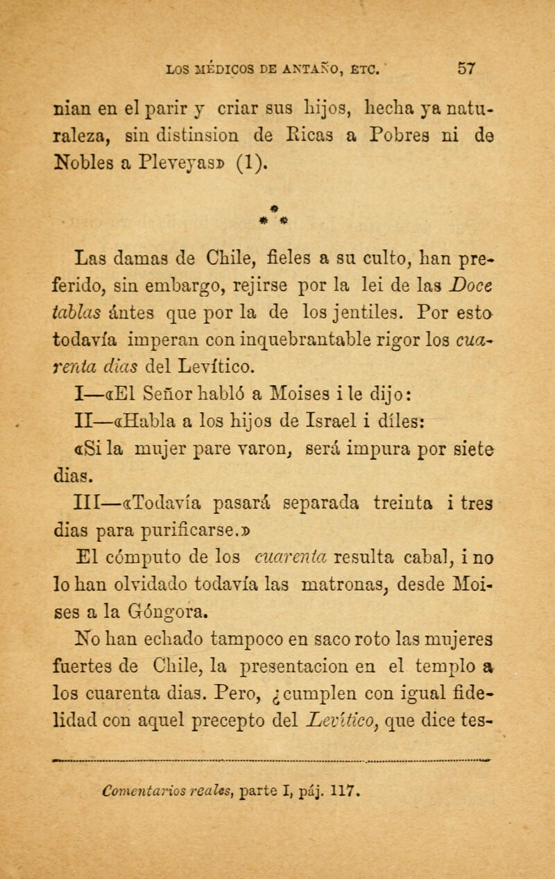 nian en el parir y criar sus hijos, hecha ya natu- raleza, sin distinsion de Ricas a Pobres ni de Nobles a Pleveyas» (1). Las damas de Chile, fieles a su culto, han pre- ferido, sin embargo, rejirse por la lei de las Doce tablas antes que por la de losjentiles. Por esto- todavía imperan con inquebrantable rigor los cua- renta días del Levítico. I—«El Señor habló a Moisés i le dijo: II—«Habla a los hijos de Israel i díles: «Si la mujer pare varón, será impura por siete dias. III—«Todavía pasará separada treinta i tres dias para purificarse.» El cómputo de los cuarenta resulta cabal, i no lo han olvidado todavía las matronas, desde Moi- sés a la Góngora. No han echado tampoco en saco roto las mujeres fuertes de Chile, la presentación en el templo a los cuarenta dias. Pero, ¿cumplen con igual fide- lidad con aquel precepto del Levítico, que dice tes- Conxentarios reales, parte I, páj. 117.