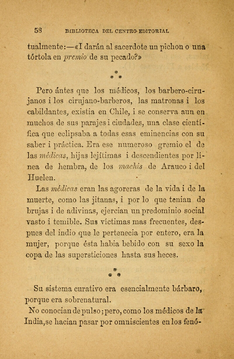 tualmente:—«I darán al sacerdote un pichón o una tórtola en 'premio de su pecado?» Pero antes que los médicos, los barbero-ciru- janos i los cirujano-barberos, las matronas i los cabildantes, existia en Chile, i se conserva aun en muchos de sus parajes i ciudades, una clase cientí- fica que eclipsaba a todas esas eminencias con su saber i práctica. Era ese numeroso gremio el de las médicas, hijas lejítimas i descendientes por lí- nea de hembra, de los machis de Arauco i del Huelen. Las médicas eran las agoreras de la vida i de la muerte, como las jitanas, i por lo que tenían de brujas i de adivinas, ejercían un predominio social vasto i temible. Sus víctimas mas frecuentes, des- pués del indio que le pertenecía por entero, era la mujer, porque ésta había bebido con su sexo la copa de las supersticiones hasta sus heces. Su sistema curativo era esencialmente bárbaro, porque era sobrenatural. No conocían de pulso; pero, como los médicos de la India,se hacían pasar por omniscientes en los fenó-
