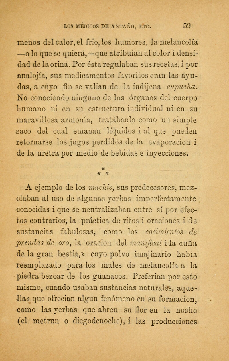 ráenos del calor, el frió, los humores, la melancolía —o lo que se quiera,—que atribuian al color i densi- dad de la orina. Por ésta regulaban sus recetas, i por analojía, sus medicamentos favoritos eran las ayu- das, a cuyo fin se valían de la indíjena cupucha. No conociendo ninguno de los órganos del cuerpo humano ni en su estructura individual ni en su maravillosa armonía, tratábanlo como un simple saco del cual emanan líquidos i al que pueden retornarse los jugos perdidos de la evaporación i de la uretra por medio de bebidas e inyecciones. « * * A ejemplo de los maclas, sus predecesores, mez- claban al uso de algunas yerbas imperfectamente conocidas i que se neutralizaban entre sí por efec- tos contrarios, la práctica de ritos i oraciones i de sustancias fabulosas, como los cocimientos de prendas de oro, la oración del manificat i la «uña de la gran bestia,» cuyo polvo imajinario había reemplazado para los males de melancolía a la piedra bezoar de los guanacos. Preferían por esto mismo, cuando usaban sustancias naturales, aque- llas que ofrecían algún fenómeno en su formación, como las yerbas que abren su flor en la noche (el metrun o diego denoche), i las producciones