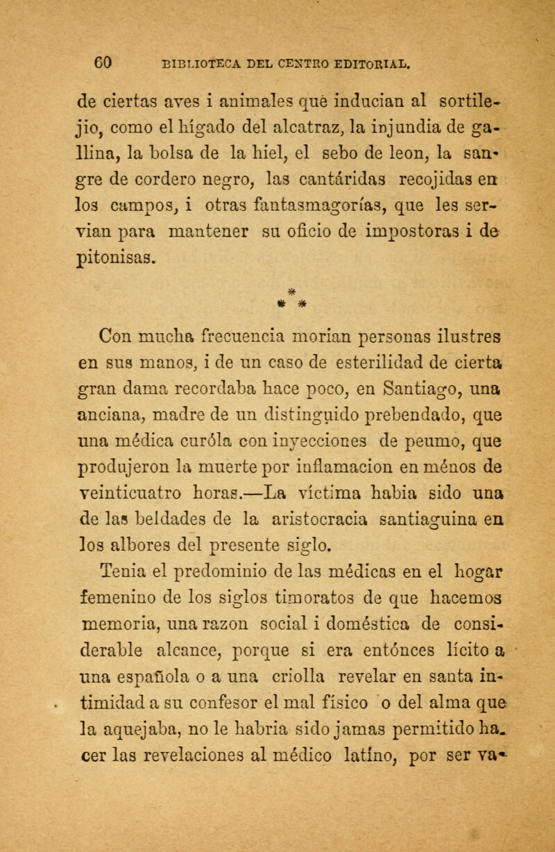 de ciertas aves i animales qué inducían al sortile- gio, como el hígado del alcatraz, la injundia de ga- llina, la bolsa de la hiél, el sebo de león, la san* gre de cordero negro, las cantáridas recojidas en los campos, i otras fantasmagorías, que les ser- vian para mantener su oficio de impostoras i de pitonisas. * * Con mucha frecuencia morían personas ilustres en sus manos, i de un caso de esterilidad de cierta gran dama recordaba hace poco, en Santiago, una anciana, madre de un distinguido prebendado, que una médica curóla con inyecciones de peumo, que produjeron la muerte por inflamación en menos de veinticuatro horas.—La víctima habia sido una de las beldades de la aristocracia santiaguina en los albores del presente siglo. Tenia el predominio de las médicas en el hogar femenino de los siglos timoratos de que hacemos memoria, una razón social i doméstica de consi- derable alcance, porque si era entonces lícito a una española o a una criolla revelar en santa in- timidad a su confesor el mal físico o del alma que la aquejaba, no le habría sido jamas permitido ha- cer las revelaciones al médico latino, por ser va*