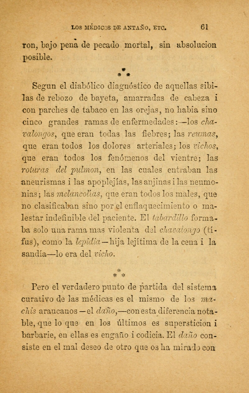 toii, boj o pena de pecado mortal, sin absolución posible. * * * Según el diabólico diagnóstico de aquellas sibi- las de rebozo de bayeta, amarradas de cabeza i con parches de tabaco en las orejas, no Labia sino cinco grandes ramas de enfermedades:—-los cha- valongóSy que eran todas las fiebres; las reumas, que eran todos los dolores arteriales; los vichos, que eran todos los fenómenos del vientre; las roturas del pulmón, en las cuales entraban las aneurismas i las apoplejías, lasaujinasilas neumo- nías; las melancolías, que eran todos los males, que no clasificaban sino por el enflaquecimiento o ma- lestar indefinible del paciente. El tabardillo forma- ba solo una rama mas violenta del chavalongo (ti- fus), como la lepidia—hija lejítima de la cena i la sandia—lo era del vicho. Pero el verdadero punto de partida del sistema curativo de las médicas es el mismo de los mee- chis araucanos—el daño,—con esta diferencia nota- ble, que lo que en los últimos es superstición i barbarie, en ellas es engaño i codicia. El daño con- siste en el mal deseo de otro que os lia mirada con