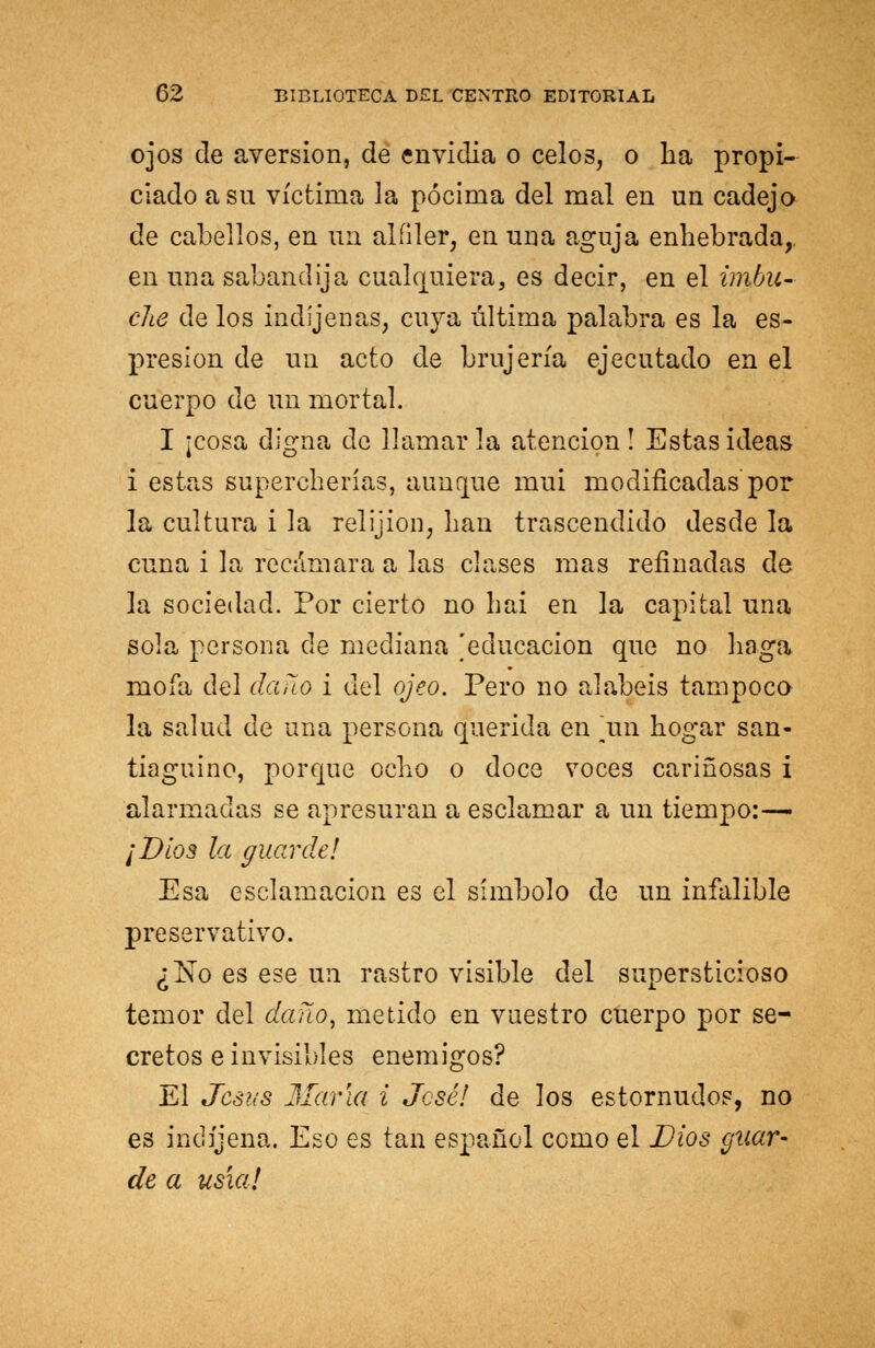 ojos de aversión, de envidia o celos, o ha propi- ciado a su víctima la pócima del mal en un cadejo de cabellos, en un alfiler, en una aguja enhebrada, en una sabandija cualquiera, es decir, en el imba- clie de los indíjenas, cuya última palabra es la es- presion de un acto de brujería ejecutado en el cuerpo de un mortal. I ¡cosa digna de llamarla atención! Estas ideas i estas supercherías, aunque mui modificadas por la cultura i la relijion, han trascendido desde la cuna i la recámara a las clases mas refinadas de la sociedad. Por cierto no bai en la capital una sola persona ele mediana 'educación que no haga mofa del daño i del ojeo. Pero no alabéis tampoco la salud de una persona querida en un hogar san- tiaguino, porque ocho o doce voces cariñosas i alarmadas se apresuran a esclamar a un tiempo:^ ¡Dios la guarde! Esa esclamacion es el símbolo de un infalible preservativo. ¿No es ese un rastro visible del supersticioso temor del dañoy metido en vuestro cuerpo por se- cretos e invisibles enemigos? El Jesús María i José! de los estornudos, no es indíjena. Eso es tan español como el Dios guar- de a usía!