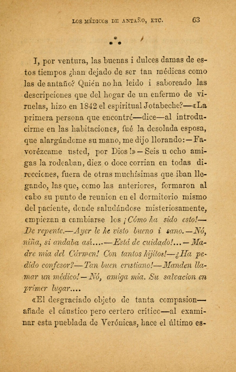 T, por ventura, las buenas i dulces clamas de es- tos tiempos ¿lian dejado de ser tan médicas como las de antaño? Quien no ha leído i saboreado las descripciones que del bogar de un enfermo de vi- ruelas, hizo en 1842 el espiritual Jotabeche?—«La primera persona que encontré—dice—al introdu- cirme en las habitaciones,, fué la desolada esposa, que alargándome su mano, me dijo llorando: —Fa- vorézcame usted, por Dios !» — Seis u ocho ami- gas la rodeaban, diez o doce corrían en todas di- recciones, fuera de otras muchísimas que iban lle- gando, las que, como las anteriores, formaron al cabo su punto de reunión en el dormitorio mismo del paciente, dende saludándose misteriosamente, empiezan a cambiarse les ¡Como ña sido esto!^ De repente.—Ayer le he visto bueno i sano.—JS'ó, nina, si andaba así...-—Está de cuidado!... —31a- dre mia del Carmen! Con tantos ¡ojitos!—¿Ha pe- dido confesor?—Tan buen cristiano!—Manden lla- mar un médico! —Nó, amiga mia. Su salvación en primer lugar.... «El desgraciado objeto de tanta compasión— añade el cáustico pero certero críticc—al exami- nar esta pueblada de Verónicas, hace el último es-