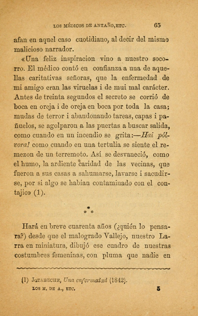 afán en aquel caso cuotidiano, al decir del mismo malicioso narrador. «una feliz inspiración vino a nuestro soco- rro. El médico contó en confianza a una de aque- llas caritativas señoras, que la enfermedad de mi amigo eran las viruelas i de mui mal carácter. Antes de treinta segundos el secreto se corrió de boca en oreja i de oreja en boca por toda la casa; mudas de terror i abandonando tareas, capas i pa- ñuelos, se agolparon a las puertas a buscar salida, como cuando en un incendio se grita:—Sai pól- vora! como cuando en una tertulia se siente el re- mezón de un terremoto. Así se desvaneció, como el humo, la ardiente candad de las vecinas, que fueron a sus casas a sahumarse, lavarse i sacudir- se, por si algo se habían contaminado con el con- tajio» (1). # * * Hará en breve cuarenta años (¿quién lo pensa- ra?) desde que el malogrado Vallejo, nuestro La- rra en miniatura, dibujó ese cuadro de nuestras costumbres femeninas, con pluma que nadie en (1) JoffABBCHB, Una enfermedad (1842). LOS M, DE A., ETC. 5