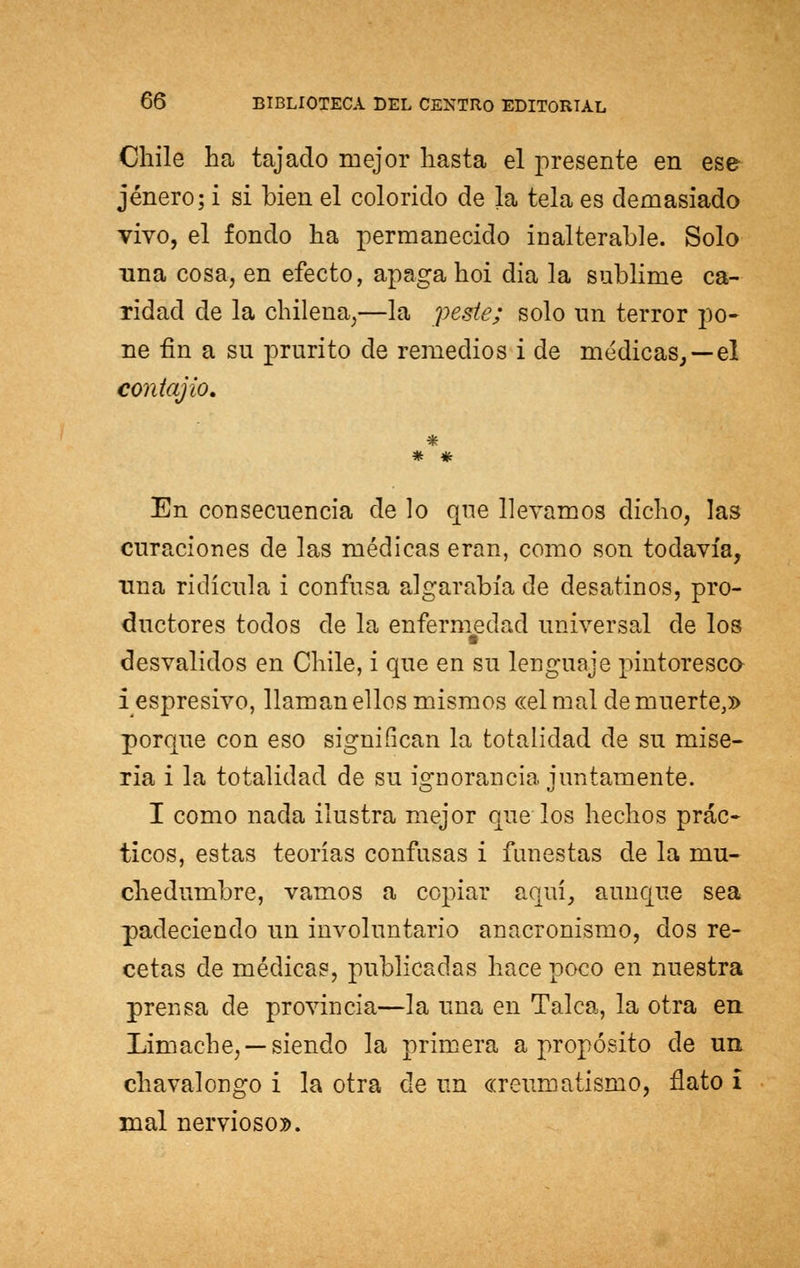 Chile ha tajado mejor hasta el presente en ese jénero; i si bien el colorido de la tela es demasiado vivo, el fondo ha permanecido inalterable. Solo una cosa, en efecto, apaga hoi dia la sublime ca- ridad de la chilena,—la peste; solo un terror po- ne fin a su prurito de remedios i de médicas,—el contajio. * * En consecuencia de lo que llevamos dicho, las curaciones de las médicas eran, como son todavía, una ridicula i confusa algarabía de desatinos, pro- ductores todos de la enfermedad universal de los desvalidos en Chile, i que en su lenguaje pintoresco iespresivo, llaman ellos mismos «el mal de muerte,» porque con eso significan la totalidad de su mise- ria i la totalidad de su ignorancia juntamente. I como nada ilustra mejor que los hechos prác- ticos, estas teorías confusas i funestas de la mu- chedumbre, vamos a copiar aquí, aunque sea padeciendo un involuntario anacronismo, dos re- cetas de médicas, publicadas hace poco en nuestra prensa de provincia—la una en Talca, la otra en Limache, —siendo la primera a propósito de un chavalongo i la otra de un «reumatismo, ñato I mal nervioso».