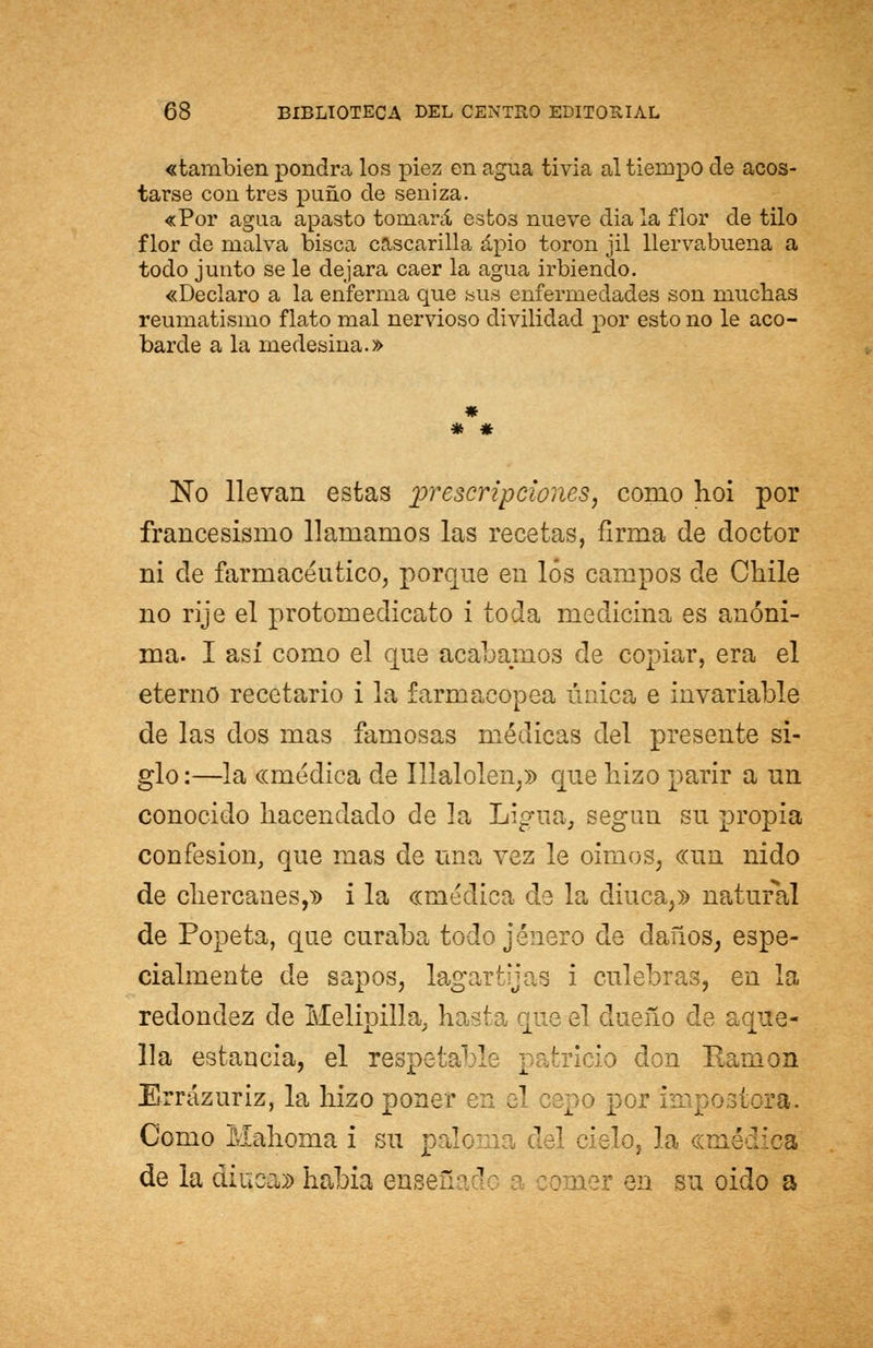 «también pondrá los piez en agua tivia al tiempo de acos- tarse con tres puño de seniza. «Por agua apasto tomará estos nueve día la flor de tilo flor de malva bisca cascarilla apio toron jil llervabuena a todo junto se le dejara caer la agua irbiendo. «Declaro a la enferma que sus enfermedades son muchas reumatismo flato mal nervioso divilidad por esto no le aco- barde a la medesina.» * No llevan estas prescripciones, como hoi por francesismo llamamos las recetas, firma de doctor ni de farmacéutico, porque en los campos de Chile no rije el protomedicato i toda medicina es anóni- ma. I así como el que acabamos de copiar, era el eterno recetario i la farmacopea única e invariable de las dos mas famosas médicas del presente si- glo:—la «médica de Illalolen,» que liizo parir a un conocido hacendado de la Ligua, según su propia confesión, que mas de una vez le oímos, «un nido de chercanes,» i la «médica de la diuca,» natural de Popeta, que curaba todo jenero de daños, espe- cialmente de sapos, lagartijas i culebras, en la redondez de Melipilla, hasta que el dueño de aque- lla estancia, el respetable ¡ itricio don Ramón Errázuriz, la hizo poner en el po por impostora. Como Mahoma i su paloma del cielo, la «médica de la diuca» había ensef: ] :omer en su oido a