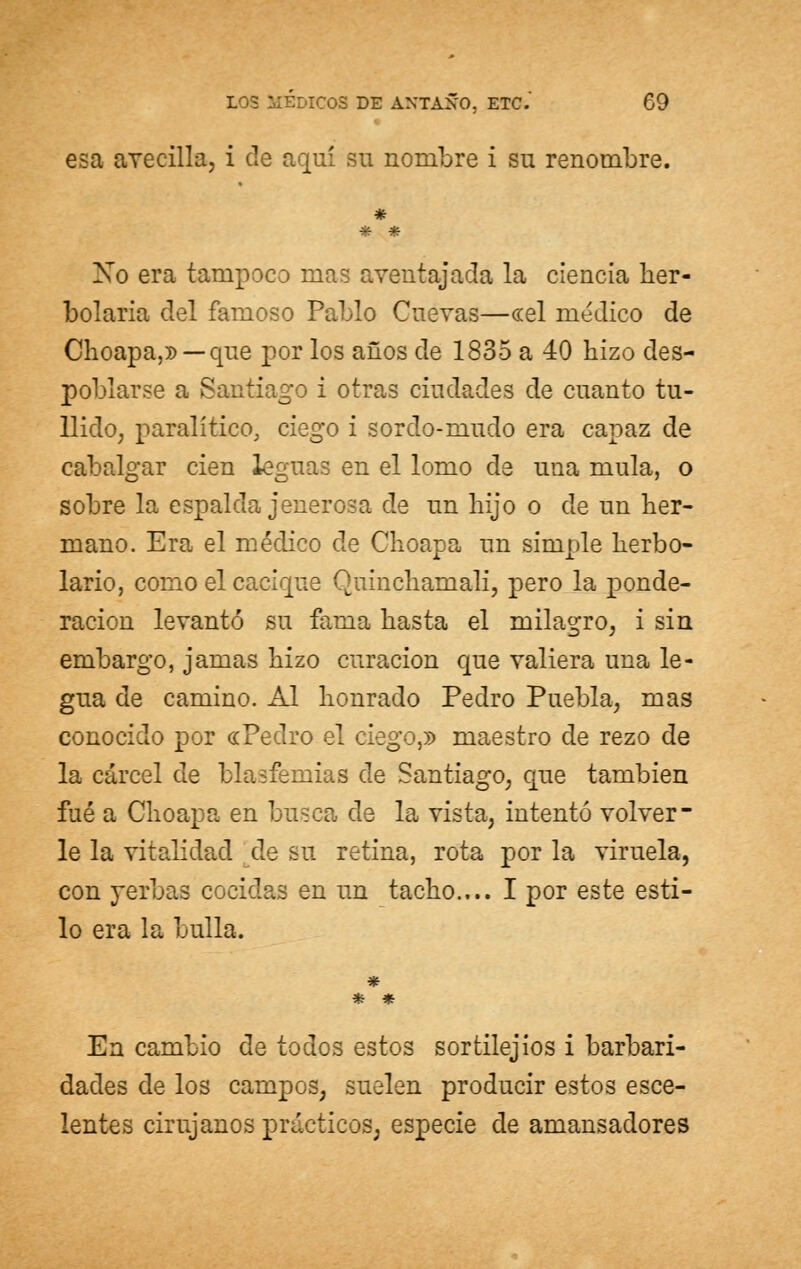 esa avecilla, i de aquí su nombre i su renombre. * i * Xo era tampoco mas aventajada la ciencia her- bolaria del famoso Pablo Cuevas—ccel medico de Choapa,» — que por los años de 1835 a 40 hizo des- poblarse a Santiago i otras ciudades de cuanto tu- llido, paralítico, ciego i sordo-mudo era capaz de cabalgar cien leguas en el lomo de una muía, o sobre la espalda jenerosa de un hijo o de un her- mano. Era el médico de Choapa un simple herbo- lario, como el cacique Quinchamali, pero la ponde- ración levantó su fama hasta el milagro, i sin embargo, jamas hizo curación que valiera una le- gua de camino. Al honrado Pedro Puebla, mas conocido por «Pedro el ciego,» maestro de rezo de la cárcel de blasfemias de Santiago, que también fué a Choapa en busca de la vista, intentó volver- le la vitalidad de su retina, rota por la viruela, con yerbas cocidas en un tacho.... I por este esti- lo era la bulla. * En cambio de todos estos sortilejios i barbari- dades de los campos, suelen producir estos esce- lentes cirujanos prácticos, especie de amansadores