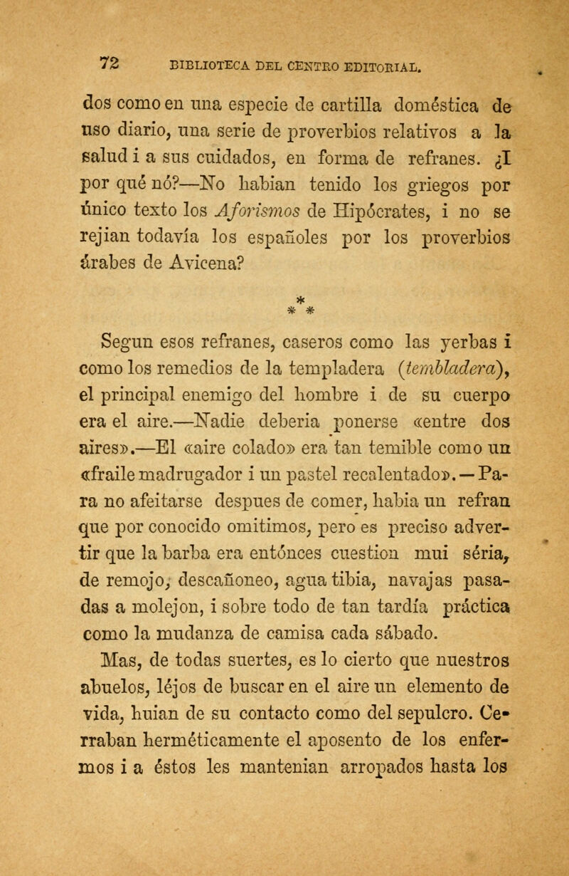 dos como en una especie de cartilla doméstica de uso diario, una serie de proverbios relativos a la salud i a sus cuidados, en forma de refranes. ¿I por qué nó?—No habían tenido los griegos por único texto los Aforismos de Hipócrates, i no se rejian todavía los españoles por los proverbios árabes de Avicena? Según esos refranes, caseros como las yerbas i como los remedios de la templadera (tembladera), el principal enemigo del hombre i de su cuerpo era el aire.—Nadie debería ponerse «entre dos aires».—El «aire colado» era tan temible como un «fraile madrugador i un pastel recalentado».— Pa- ra no afeitarse después de comer, habia un refrán que por conocido omitimos, pero es preciso adver- tir que la barba era entonces cuestión mui seria, de remojo, descañoneo, agua tibia, navajas pasa- das a molejón, i sobre todo de tan tardía práctica como la mudanza de camisa cada sábado. Mas, de todas suertes, es lo cierto que nuestros abuelos, lejos de buscar en el aire un elemento de vida, huian de su contacto como del sepulcro. Ce- rraban herméticamente el aposento de los enfer- mos i a éstos les mantenían arropados hasta los