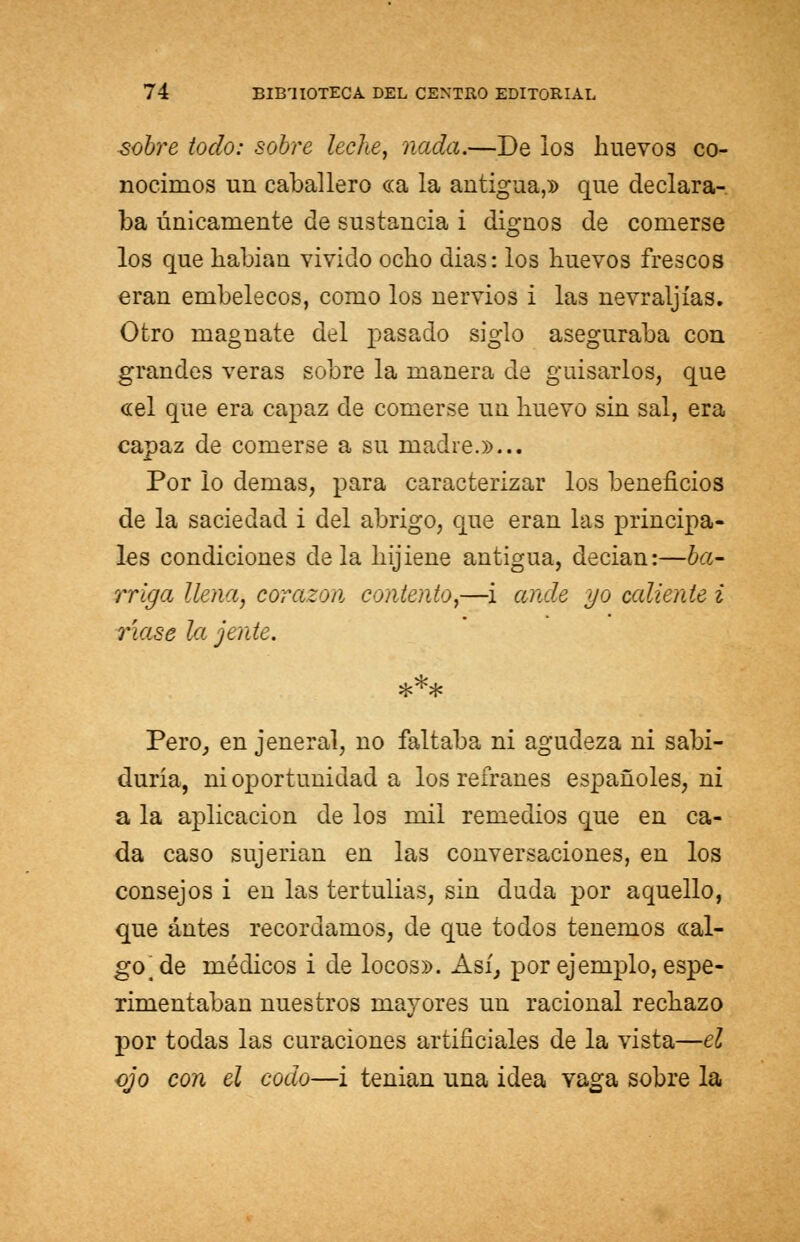 sobre todo: sobre leche, nada.—De los huevos co- nocimos un caballero cea la antigua,» que declara- ba únicamente de sustancia i dignos de comerse los que liabian vivido ocho dias: los huevos frescos eran embelecos, como los nervios i las nevraljías. Otro magnate del pasado siglo aseguraba con grandes veras sobre la manera de guisarlos, que «el que era capaz de comerse un huevo sin sal, era capaz de comerse a su madre.»... Por lo demás, para caracterizar los beneficios de la saciedad i del abrigo, que eran las principa- les condiciones déla hijiene antigua, decian:—ba- rriga llena, corazón contento,—i ande yo cediente i ríase la jente. Pero, en jeneral, no faltaba ni agudeza ni sabi- duría, ni oportunidad a los refranes españoles, ni a la aplicación de los mil remedios que en ca- da caso sujerian en las conversaciones, en los consejos i eu las tertulias, sin duda por aquello, que antes recordamos, de que todos tenemos «al- go^e médicos i de locos». Así, por ejemplo, espe- rimentabau nuestros mayores un racional rechazo por todas las curaciones artificiales de la vista—el ojo con el codo—i tenian una idea vaga sobre la