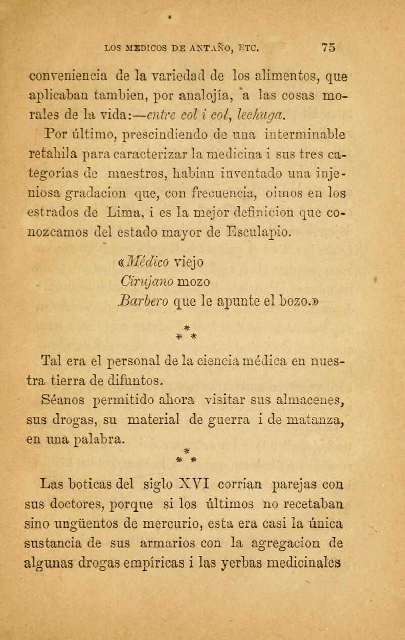 conveniencia de la variedad de los alimentos, que aplicaban también, por anal ojia, a las cosas mo- rales de la vida:—entre col i coly lechuga. Por último, prescindiendo de noa interminable retahila para caracterizar la medicina i sus tres ca- tegorías de maestros, habían inventado una inge- niosa gradación que, con frecuencia, oímos en los estrados de Lima, i es la mejor definición que co- nozcamos del estado mayor de Esculapio. ^Médico viejo Cirujano mozo Barbero que le apunte el bozo.» Tal era el personal de la ciencia médica en nues- tra tierra de difuntos. Séanos permitido ahora visitar sus almacenes, sus drogas, su material de guerra i de matanza, en una palabra. * # Las boticas del siglo XVI corrían parejas con sus doctores, porque si los últimos no recetaban sino ungüentos de mercurio, esta era casi la única sustancia de sus armarios con la agregación de algunas drogas empíricas i las yerbas medicinales