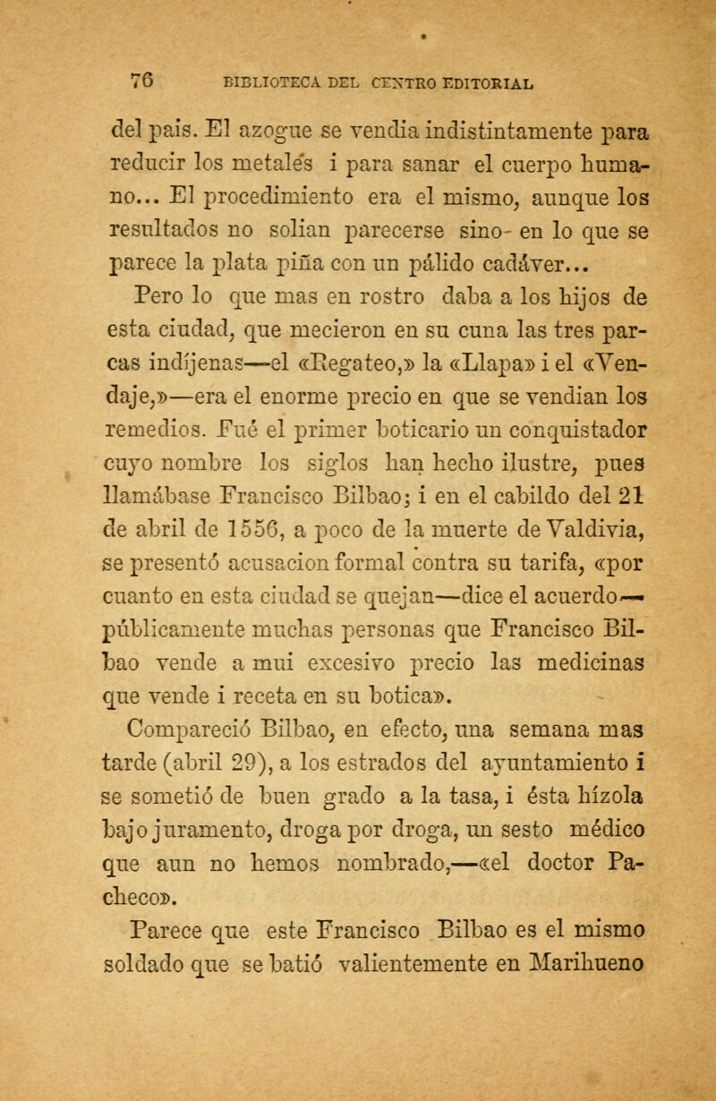 del pais. El azogue se vendía indistintamente para reducir los metales i para sanar el cuerpo huma- no... El procedimiento era el niismo, aunque los resultados no solían parecerse sino- en lo que se parece la plata pina con un pálido cadáver... Pero lo que mas en rostro daba a los hijos de esta ciudad, que mecieron en su cuna las tres par- cas indíjenas—el «Regateo,» la «Llapa» i el «Ven- daje,»—era el enorme precio en que se vendían los remedios. Fué el primer boticario un conquistador cuyo nombre los siglos han hecho ilustre, pues llamábase Francisco Bilbao; i en el cabildo del 21 de abril de 1556, a poco de la muerte de Valdivia, se presentó acusación formal contra su tarifa, «por cuanto en esta ciudad se quejan—dice el acuerdo— públicamente muchas personas que Francisco Bil- bao vende a rnui excesivo precio las medicinas que vende i receta en su botica». Compareció Bilbao, en efecto, una semana mas tarde (abril 29), a los estrados del ayuntamiento i se sometió de buen grado a la tasa, i ésta hízola bajo juramento, droga por droga, un sesto médico que aun no hemos nombrado,—«el doctor Pa- checo». Parece que este Francisco Bilbao es el mismo soldado que se batió valientemente en Marihueno