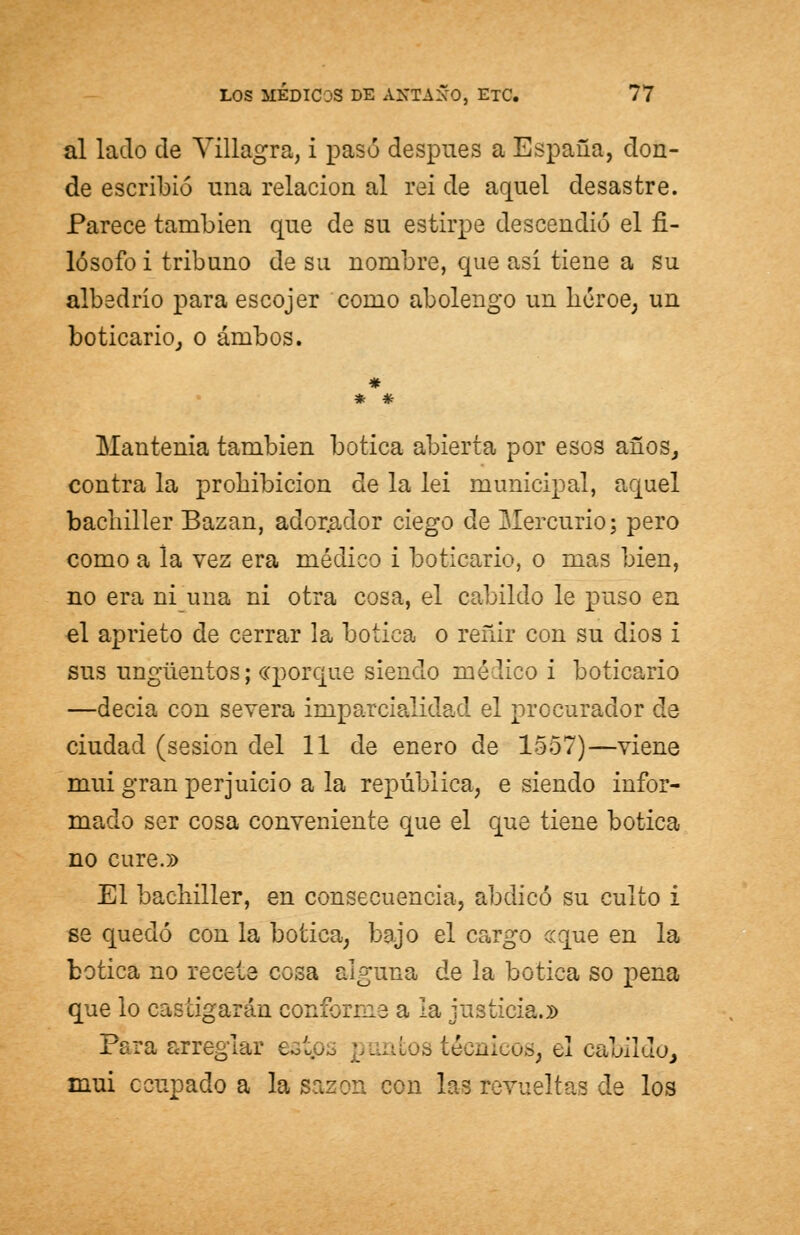 al lado de Villagra, i pasó después a España, don- de escribió una relación al rei de aquel desastre. Parece también que de su estirpe descendió el fi- lósofo i tribuno de su nombre, que asi tiene a su albedrio para escojer como abolengo un héroe, un boticario, o ambos. * * #■ Mantenía también botica abierta por esos años, contra la prohibición de la lei municipal, aquel bachiller Bazan, adorador ciego de Mercurio; pero como a la vez era médico i boticario, o mas bien, no era ni una ni otra cosa, el cabildo le puso en el aprieto de cerrar la botica o reñir con su dios i sus ungüentos; «porque siendo médico i boticario —decia con severa imparcialidad el procurador ele ciudad (sesión del 11 de enero de 1557)—viene muí gran perjuicio a la república, e siendo infor- mado ser cosa conveniente que el que tiene botica no cure.» El bachiller, en consecuencia, abdicó su culto i se quedó con la botica, bajo el cargo ce que en la botica no recete cosa alguna de la botica so pena que lo cascigarán conforme a la justicia.)) Para arreglar e... . técnicos, el cabildo, mui ocupado a la sazón con las revueltas de los