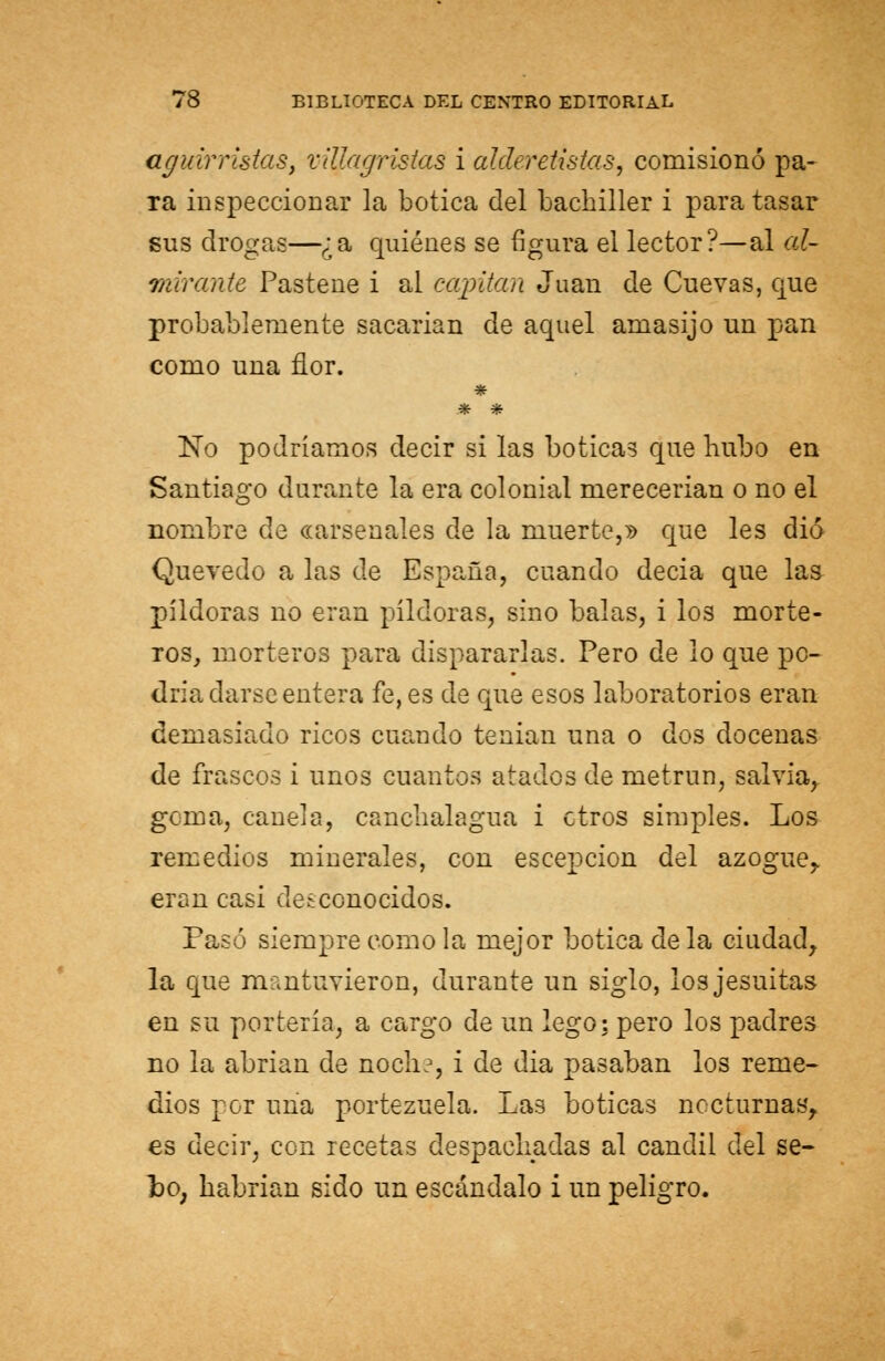aguirristas, xillagristas i alderetistas, comisionó pa- ra inspeccionar la botica del bachiller i para tasar sus drogas—¿a quiénes se figura el lector?—al al- mirante Pastene i al capitán Juan de Cuevas, que probablemente sacarian de aquel amasijo un pan como una flor. * * * No podríamos decir si las boticas que hubo en Santiago durante la era colonial merecerian o no el nombre de «arsenales de la muerte,» que les dio Quevedo a las de España, cuando decia que las pildoras no eran pildoras, sino balas, i los morte- ros, morteros para dispararlas. Pero de lo que po- dría darse entera fe, es de que esos laboratorios eran demasiado ricos cuando tenían una o dos docenas de frascos i unos cuantos atados de metrun, salvia, goma, canela, canchalagua i ctros simples. Los remedios minerales, con escepcion del azogue,, eran casi desconocidos. Pasó siempre como la mejor botica de la ciudad, la que mantuvieron, durante un siglo, losjesuitas en su portería, a cargo de un lego; pero los padres no la abrían de noch?, i de dia pasaban los reme- dios por una portezuela. Las boticas nocturnas, es decir, con recetas despachadas al candil del se- Lo, habrían sido un escándalo i un peligro.