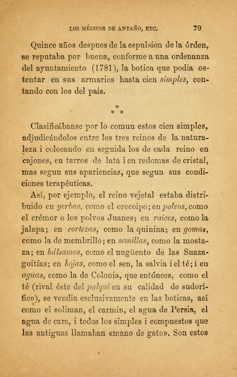 Quince años después de la espulsion déla orden, se reputaba por buena, conforme a una ordenanza del ayuntamiento (1781), la botica que podía os- tentar en sus armarios hasta cien simples, con- tando con los del pais. * * Clasificábanse por lo común estos cien simples, adjudicándolos entre los tres reinos de la natura- leza i colocando en seguida los de cada reino en cajones, en tarros de lata i en redomas de cristal, mas según sus apariencias, que según sus condi- ciones terapéuticas. Así, por ejemplo, el reino veje tal estaba distri- buido en yerbas, como el orocoipo; en %) oh os, como el crémor o los polvos Juanes; en raices, como la jalapa; en cortezas, como la quinina; engomas, como la de membrillo; en semillas^ como la mosta- za; en bálsamos, como el ungüento de las Suaza- goitías; en hojas, como el sen, la salvia i el té; i en aguas, como la de Colonia, que entonces, como el té (rival éste del palqui en su calidad de sudorí- fico), se vendia esclusivamente en las boticas, así como el solimán, el carmín, el agua de Persia, el agua de cara, i todos los simples i compuestos que las antiguas llamaban «mano de gato». Son estos