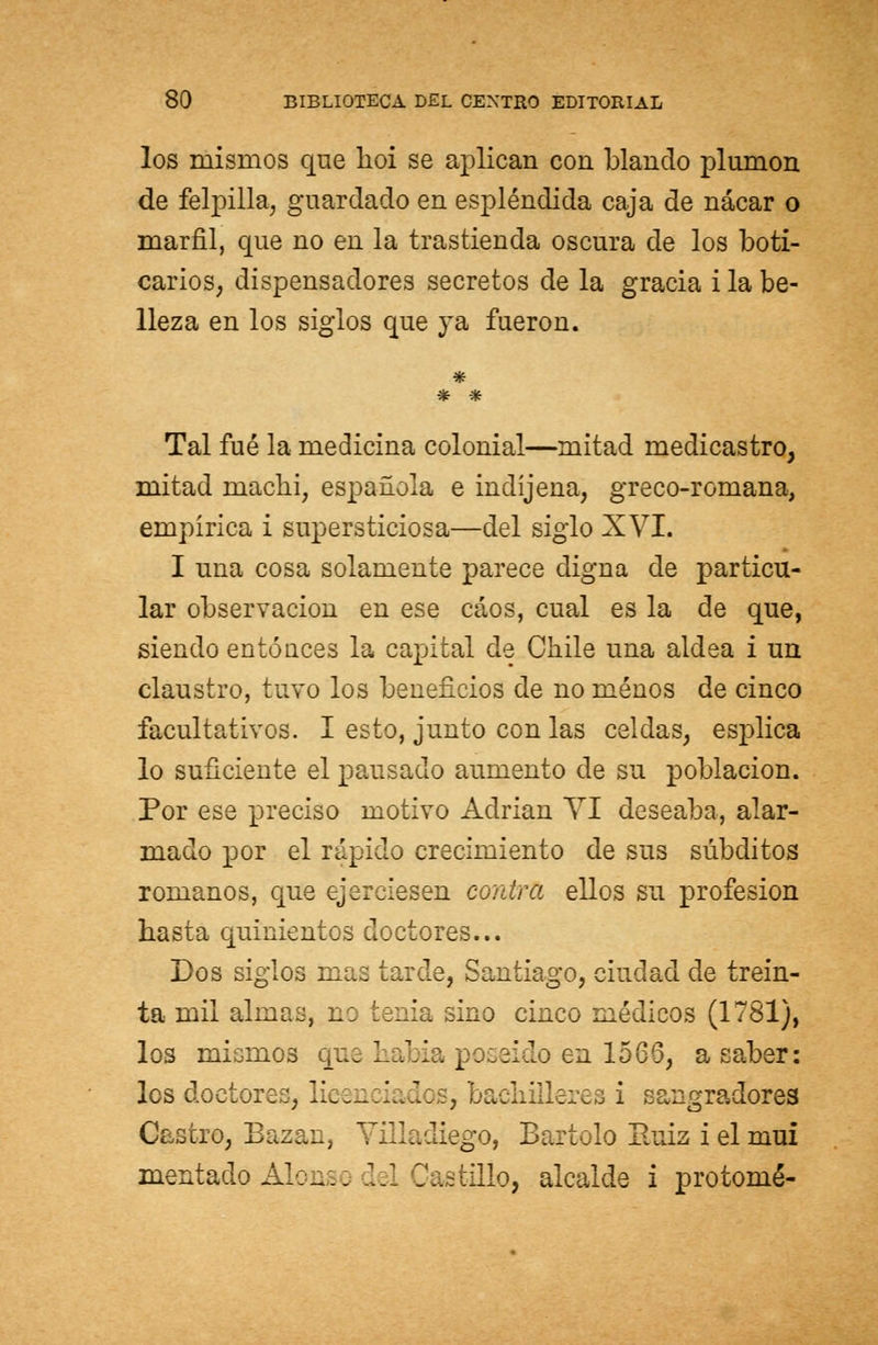 los mismos que lioi se aplican con blando plumón de felpilla, guardado en espléndida caja de nácar o marfil, que no en la trastienda oscura de los boti- carios, dispensadores secretos de la gracia i la be- lleza en los siglos que ya fueron. Tal fué la medicina colonial—mitad medicastro, mitad niachi, española e indíjena, greco-romana, empírica i supersticiosa—del siglo XVI. I una cosa solamente parece digna de particu- lar observación en ese caos, cual es la de que, siendo entóuces la capital de Chile una aldea i un claustro, tuvo los beneficios de no menos de cinco facultativos. I esto, junto con las celdas, esplica lo suficiente el pausado aumento de su población. Por ese preciso motivo Adrián VI deseaba, alar- mado por el rápido crecimiento de sus subditos romanos, que ejerciesen corara ellos su profesión basta quinientos doctores... Dos siglos mas tarde, Santiago, ciudad de trein- ta mil almas, no tenia sino cinco médicos (1781), los mismos que había poseído en 1566, a saber: les doctores, licencia 3: s, bachilleres i sangradores Castro, Bazan, Villadiego, Bartolo Buiz i el mui mentado Alo-... leí Castillo, alcalde i pro tomé-