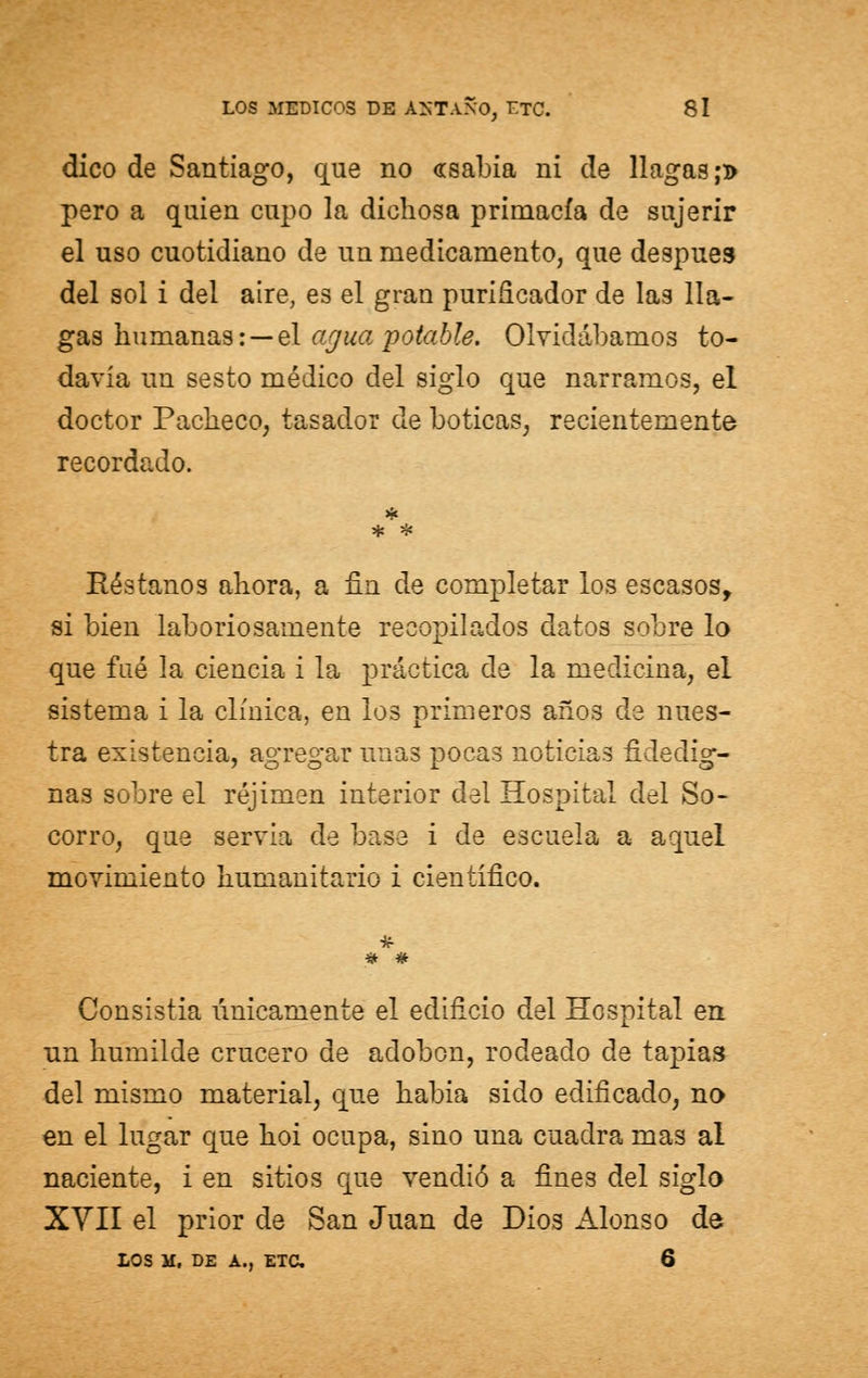 dico de Santiago, que no «sabia ni de llagas ;d pero a quien cupo la dichosa primacía de sujerir el uso cuotidiano de un medicamento, que después del sol i del aire, es el gran purificador de las lla- gas humanas: — el agua potable. Olvidábamos to- davía un sesto médico del siglo que narramos, el doctor Pacheco, tasador de boticas, recientemente recordado. Réstanos ahora, a fin de completar los escasos, si bien laboriosamente recopilados datos sobre lo que fué la ciencia i la práctica de la medicina, el sistema i la clínica, en los primeros años de nues- tra existencia, agregar unas pocas noticias fidedig- nas sobre el réjimen interior del Hospital del So- corro, que servia de base i de escuela a aquel movimiento humanitario i científico. « # Consistía vínicamente el edificio del Hospital en un humilde crucero de adoben, rodeado de tapias del mismo material, que había sido edificado, no en el lugar que hoi ocupa, sino una cuadra mas al naciente, i en sitios que vendió a fines del siglo XVII el prior de San Juan de Dios Alonso da LOS lf, DE A., ETC. 6
