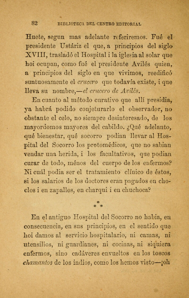 Huefce, segim mas adelante referiremos. Fué el presidente Ustáriz el que, a principios del siglo XVIII, trasladó el Hospital i la iglesia al solar que hoi ocupan, como fué el presidente Aviles quien, a principios del siglo en que vivimos, reedificó suntuosamente el crucero que todavía existe, i que lleva su nombre,—el crucero de Aviles. En cuanto al método curativo que allí presidia, ya habrá podido conjeturarlo el observador, no obstante el celo, no siempre desinteresado, de los mayordomos mayores del cabildo. ¿Qué adelanto, qué bienestar, qué socorro podian llevar al Hos- pital del Socorro los protomédicos, que no sabían vendar una herida, i los facultativos, que podían curar de todo, menos del cuerpo de los enfermos? Ni cuál podia ser el tratamiento clínico de éstos, si los salarios de los doctores eran pagados en cho- clos i en zapallos, en charqui i en chuchoca? * * En el antiguo Hospital del Socorro no habia, en consecuencia, en sus principios, en el sentido que lioi damos al servicio hospitalario, ni camas, ni utensilios, ni guardianes, ni cocinas, ni siquiera enfermos, sino cadáveres envueltos en los toscos chamantos de los indios, como los hemos visto—¡oh