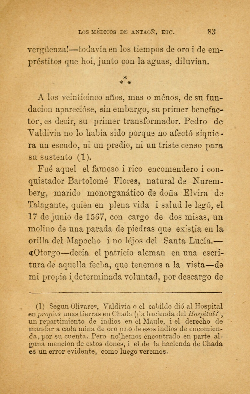 vergüenza!—todavía en los tiempos de oro i de em- préstitos que hoi, junto cou la aguas, diluvian. A los veinticinco años, mas o menos, de su fun- dación aparecióse, sin embargo, su primer benefac- tor, es decir, su primer transformador. Pedro de Valdivia no lo había sido porque no afectó siquie- ra un escudo, ni un predio, ni un triste censo j)ara su sustento (1). Fué aquel el famoso i rico encomendero i con- quistador Bartolomé Flores, natural de Xurem- berg, marido monorganático de doña Elvira de Talagante, quien en plena vida i salud le legó, el 17 de junio de 1567, con cargo de dos misas, un molino de una parada de piedras que exisfcia en la orilla del Mapocho i no lejos del Santa Lucia.— «Otorgo—decía el patricio alemán en una escri- tura de aquella fecha, que tenemos a la vista—da mi propia indeterminada voluntad, por descargo de (1) Segun Olivare*, Valdivia o el ca1>iluo dio al Hospital en propios unas tierras enChada (;'a hacienda tlel Hospital? , un repartimiento de indios en el Maule, i el derecho de mandar a cada mina de oro ni.o deesos indios de encomien- da . por su cuenta. Pero nohemos encontrado en parte al- guna mención de estos dones, i el de la hacienda de Chada es un error evidente, como luego veremos.