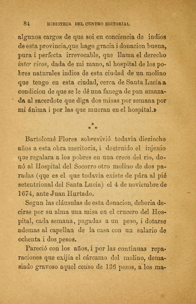 algunos cargos de que soi en conciencia de indios de esta provincia,que hago gracia i donación buena, pura i perfecta irrevocable, que llama el derecho ínter vivos, dada de mi mano, al hospital de los po- bres naturales indios de esta ciudad de un molino que tengo en esta ciudad, cerca de Santa Lucía a condición de que se le dé una fanega de pan amaza- da al sacerdote que diga dos misas por semana por mi ánima i por las que mueran en el hospital.d * Bartolomé Flores sobrevivió todavía dieziocho años a esta obra meritoria, i destruido el injenio que regalara a los pobres en una crece del rio, do- nó al Hospital del Socorro otro molino de dos pa- radas (que es el que todavía existe de para al pié setentrional del Santa Lucía) el 4 de noviembre de 1674, ante Juan Hurtado. Según las cláusulas de esta donación, debería de- cirse por su alma una misa en el crucero del Hos- pital, cada semana, pagadas a un peso, i dotarse ademas al capellán de la casa con un salario de ochenta i dos pesos. Pareció con los años, i por las continuas repa- raciones que exijia el cárcamo del molino, dema- siado gravoso aquel censo de 136 pesos, a los ma-