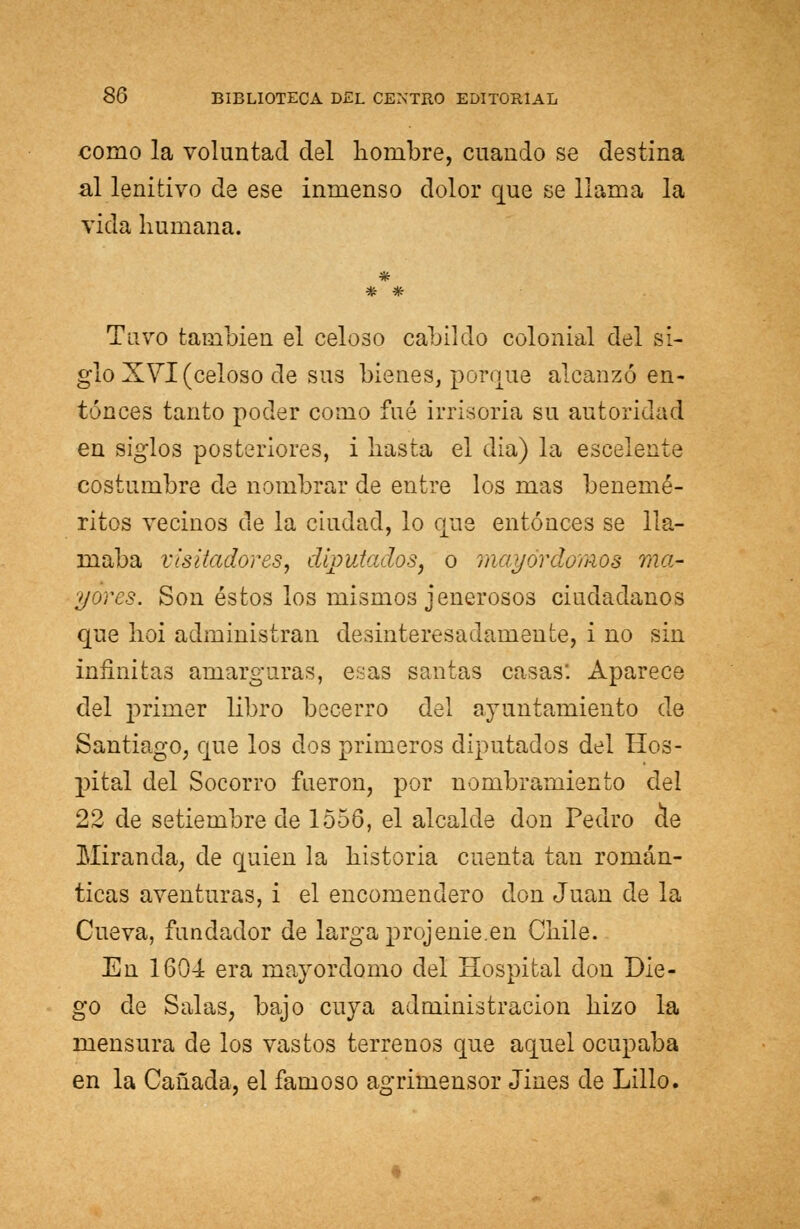 como la voluntad del hombre, cuando se destina al lenitivo de ese inmenso dolor que se llama la vida humana. Tuvo también el celoso cabildo colonial del si- glo XVI (celoso de sus bienes, porque alcanzó en- tonces tanto poder como fué irrisoria su autoridad en siglos posteriores, i hasta el dia) la escelente costumbre de nombrar de entre los mas benemé- ritos vecinos de la ciudad, lo que entonces se lla- maba visitadores, diputados, o mayordomos ma- yores. Son éstos los mismos jenerosos ciudadanos que hoi administran desinteresadamente, i no sin infinitas amarguras, esas santas casas: Aparece del primer libro becerro del juntamiento de Santiago, que los dos primeros diputados del Hos- pital del Socorro fueron, por nombramiento del 22 de setiembre de 1556, el alcalde don Pedro de Miranda, de quien la historia cuenta tan román- ticas aventuras, i el encomendero don Juan de la Cueva, fundador de larga projenie.en Chile. En 1604 era mayordomo del Hospital don Die- go de Salas, bajo cuya administración hizo la mensura de los vastos terrenos que aquel ocupaba en la Cañada, el famoso agrimensor Jines de Lillo.