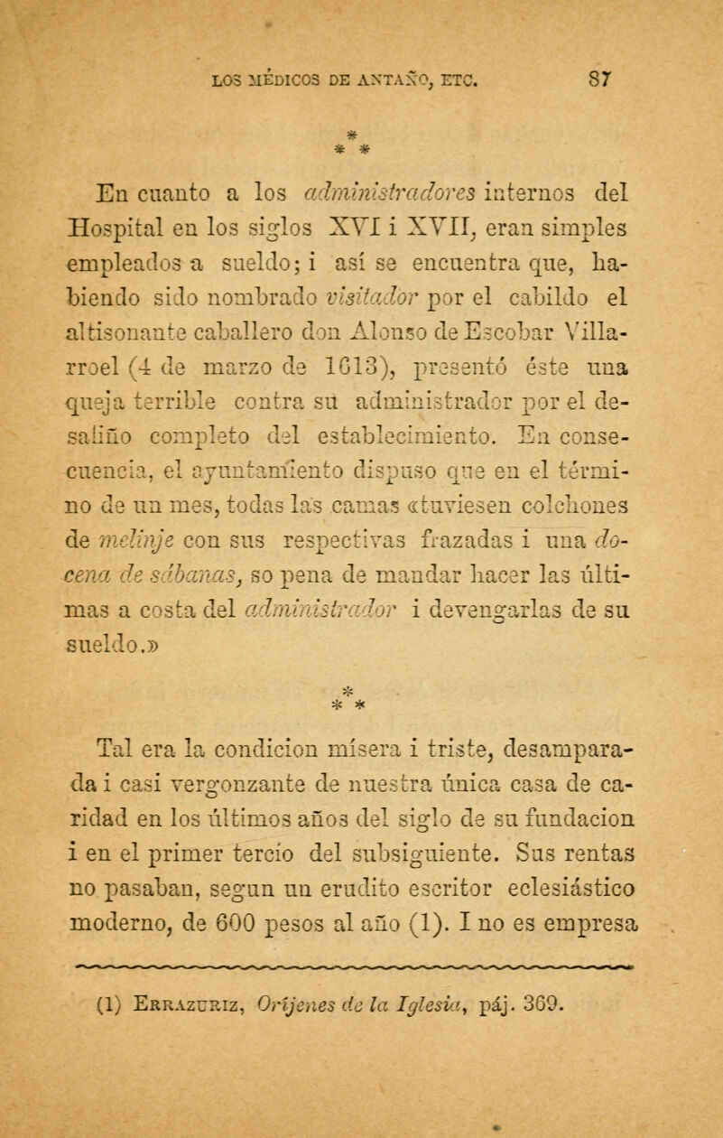 * * * En cuanto a los administradores internos del Hospital en los siglos XVI i XVII; eran simples empleados a sueldo; i así se encuentra que, ha- biendo sido nombrado visitador por el cabildo el altisonante caballero don Alonso de Escobar Villa- rroel (4 de marzo de 16,13), presentó éste una queja terrible contra su administrador por el de- saliño completo del establecimiento. En conse- cuencia, el ay tiento dispuso qtie en el térmi- no de un mes, todas las camas «tuviesen colchones de  con sus respectivas frazadas i una do- cena de sábanas, so pena de mandar hacer las últi- mas a costa del a 7 lor i devengarlas de su sueldo.» >£ * * Tal era la condición mísera i triste, desampara- da i casi vergonzante de nuestra única casa de ca- ridad en los últimos añ03 del siglo de su fundación i en el primer tercio del subsiguiente. Sus rentas no pasaban, según un erudito escritor eclesiástico moderno, de 600 pesos al año (1). I no es empresa (1) Errazueiz, Orijenes dcla Iglesv:'., páj. 360.