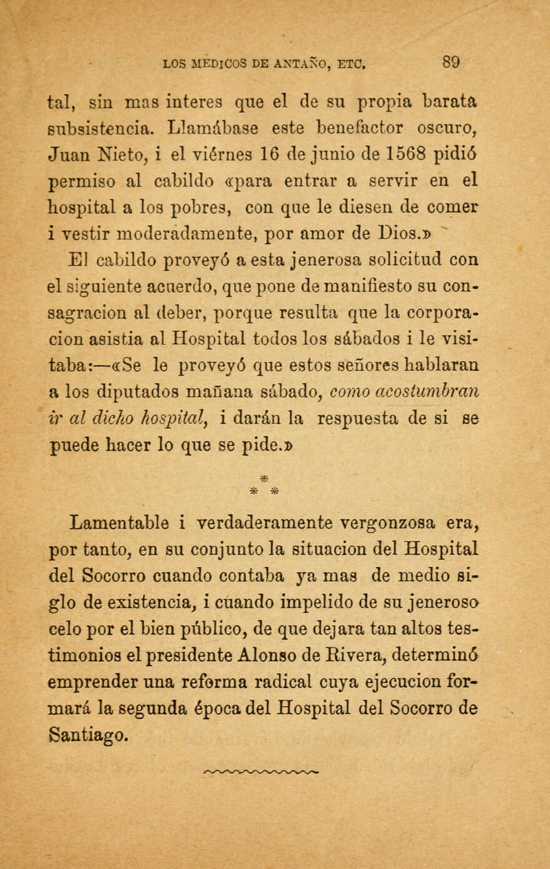 tal, sin mas interés que el de su propia barata subsistencia. Llamábase este benefactor oscuro, Juan Nieto, i el viernes 16 de junio de 1568 pidió permiso al cabildo «para entrar a servir en el hospital a los pobres, con que le diesen de comer i vestir moderadamente, por amor de Dios.» El cabildo proveyó a esta jenerosa solicitud con el siguiente acuerdo, que pone de manifiesto su con- sagración al deber, porque resulta que la corpora- ción asistía al Hospital todos los sábados i le visi- taba:—«Se le proveyó que estos señores hablaran a los diputados mañana sábado, como acostumbran ir al dicho hospital, i darán la respuesta de si se puede hacer lo que se pide.» * Lamentable i verdaderamente vergonzosa era, por tanto, en su conjunto la situación del Hospital del Socorro cuando contaba ya mas de medio si- glo de existencia, i cuando impelido de su jeneroso celo por el bien público, de que dejara tan altos tes- timonios el presidente Alonso de Rivera, determinó emprender una reforma radical cuya ejecución for- mará la segunda época del Hospital del Socorro de Santiago.