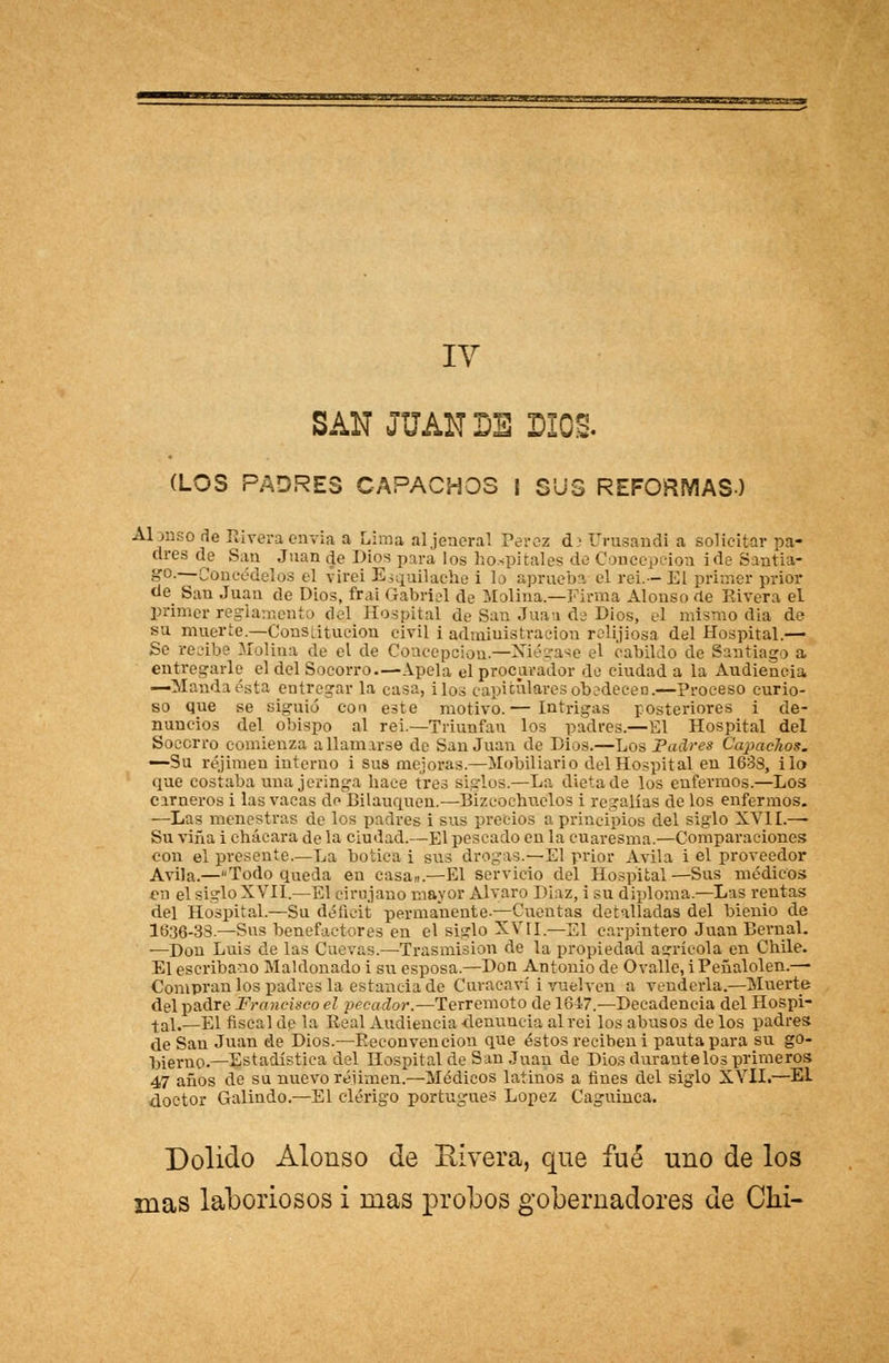 ¿-•wrr»iaii**m*m**if*Aiii_» i — . ■ .. IY SAN JUAN DE DIOS. (LOS PADRES CAPACHOS I SUS REFORMAS) Alonso de Rivera envia a Lima aljeneral Pérez d> Urusandi a solicitar pa- dres de San Juan de Dios para los hospitales de Concepción i de Santia- go.—Concédelos el virei Esquiladle i lo aprueba el rei.— El primer prior de San Juan de Dios, firai Gabriel de Molina.—Firma Alonso ae Rivera el primer reglamento del Hospital de San Juai de Dios, el mismo dia de su muerte.—Constitución civil i administración relijiosa del Hospital.— Se recibe Molina de el de Concepción.—Niégase el cabildo de Santiago a entregarle el del Socorro.—Apela el procarador de ciudad a la Audiencia —Manda ésta entregar la casa, i los capiculares obedecen.—proceso curio- so que se siguió con este motivo.— Intrigas posteriores i de- nuncios del obispo al rei.—Triunfan los padres.—El Hospital del Socorro comienza a llamarse de San Juan de Dios.—Los Padres Capachos. —Su réjimen interno i sus mejoras.—Mobiliario del Hospital en 1638, i lo que costaba una jeringa hace tres siglos.—La dieta de los enfermos.—Los carneros i las vacas de Bilauquen.—■Bizcocnuelos i regalías de los enfermos. —Las menestras de los padres i sus precios a principios del siglo XVII.—- Su viña i chácara de la ciudad.—El pescado en la cuaresma.—Comparaciones con el presente.—La botica i sus drogas.—El prior Avila i el proveedor Avila.—Todo queda en casa,,.—El servicio del Hospital—Sus médicos en el siglo XVII.—El cirujano mayor Alvaro Díaz, i su diploma.—Las rentas del Hospital.—Su déficit permanente-—Cuentas detalladas del bienio de 1636-33— Sus benefactores en el siglo XVII.—El carpintero Juan Bernal. —Don Luis de las Cuevas.—Trasmisión de la propiedad agrícola en Chile. El escribano Maldonado i su esposa.—Don Antonio de Ovalle, i Peñalolen.— Compran los padres la estancia de Cuvacaví i vuelven a venderla.—Muerte del padre Francisco el pecador.—Terremoto de 1647.—Decadencia del Hospi- tal,—El fiscal de la Real Audiencia denuncia al rei los abusos de los padres de San Juan de Dios.—Reconvención que éstos reciben i pauta para su go- bierno.—Estadística del Hospital de San Juan de Dios durante los primeros 47 años de su nuevo réjimen.—Médicos latinos a fines del siglo XVII.—El doctor Galindo.—El clérigo portugués López Caguiuca. Dolido Alonso de Rivera, que fué uno de los mas laboriosos i mas probos gobernadores de Chi-