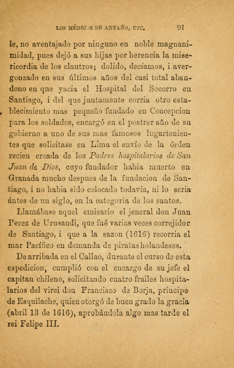 le, no aventajado por ninguno en noble magnani- midad, pues dejó a sus hijas por herencia la mise- ricordia de los clautros; dolido, decíamos, i aver- gonzado en sus últimos años del casi total aban- dono en que vacia el Hospital del Socorro en Santiago, i del que jautamente corria otro esta- , blecimiento mas pequeño fundado en Concepción para los soldados, encargó en el postrer año de su gobierno a uno de sus nías lamosos lugartenien- tes que solicitase en Lima el envío de la orden recien creada de los Padres hospitalarios de San Juan de Dios, cuyo fundador había muerto en Granada mucho después de la fundación de San- tiago, i no había sido colocado todavía, ni lo seria antes de un siglo, en la categoría de los santos. Llamábase aquel emisario el jeneral don Juan Pérez de Urusandi, que fué varias veces correjidor de Santiago, i que a la sazón (1616) recorría el mar Pacífico en demanda de piratas holandeses. De arribada en el Callao, durante el curso de esta espedicion, cumplió con el encargo de su jefe el capitán chileno, solicitando cuatro frailes hospita- larios del virei don Francisco de Borja, príncipe de Esquiladle, quien otorgó de buen grado la gracia (abril 13 de 1616), aprobándola algo mas tarde el rei Felipe III.