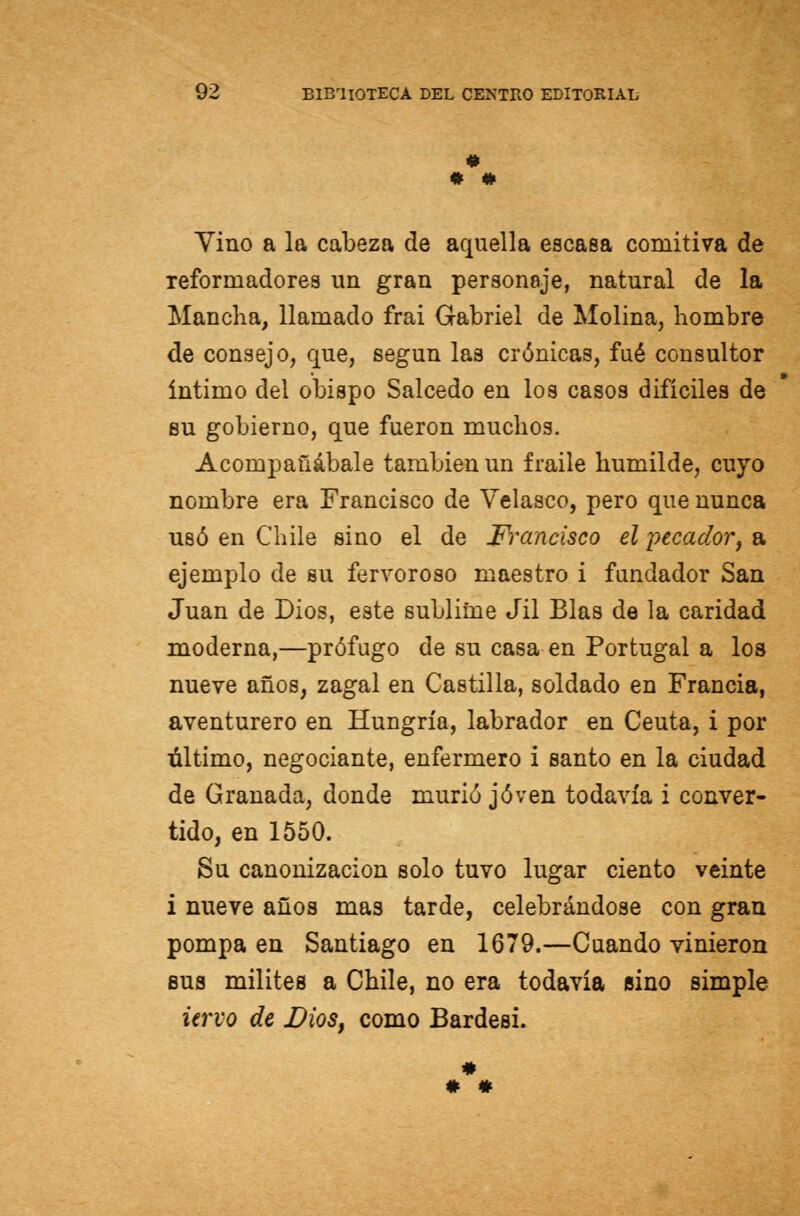 « Yino a la cabeza de aquella escasa comitiva de reformadores un gran personaje, natural de la Mancha, llamado frai Gabriel de Molina, hombre de consejo, que, según las crónicas, fué consultor íntimo del obispo Salcedo en los casos difíciles de su gobierno, que fueron muchos. Acompañábale también un fraile humilde, cuyo nombre era Francisco de Velasco, pero que nunca usó en Chile sino el de Francisco el pecador, a ejemplo de su fervoroso maestro i fundador San Juan de Dios, este sublime Jil Blas de la caridad moderna,—prófugo de su casa en Portugal a los nueve años, zagal en Castilla, soldado en Francia, aventurero en Hungría, labrador en Ceuta, i por último, negociante, enfermero i santo en la ciudad de Granada, donde murió joven todavía i conver- tido, en 1550. Su canonización solo tuvo lugar ciento veinte i nueve años mas tarde, celebrándose con gran pompa en Santiago en 1679.—Cuando vinieron sus milites a Chile, no era todavía sino simple iervo de Dios, como Bardesi.