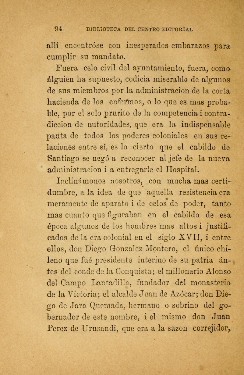 allí encontróse con inesperados embarazos para cumplir su mandato. Fuera celo civil del ayuntamiento, fuera, como alguien lia supuesto, codicia miserable de algunos de sus miembros por la administración de la corta hacienda de los enfermos, o lo que es mas proba- ble, por el solo prurito de la competencia i contra- dicción de autoridades, que era la indispensable pauta de todos I03 poderes coloniales en sus re- laciones entre sí, es lo cierto que el cabildo de Santiago se negó a reconocer al jefe de la nueva administración i a entregarle el Hospital. Inclina monos nosotros, con mucha mas certi- dumbre, a la idea de que aquella resistencia era meramente de aparato i de celos de poder, tanto mas cuanto que figuraban en el cabildo de esa época algunos de los hombres mas altos i justifi- cados de la era colonial en el siglo XVII, i entre ellos, don Diego González Montero, el único chi- leno que fué presidente interino de su patria an- tes del conde de la Conquista; el millonario Alonso del Campo Lantadilla, fundador del monasterio de la Victoria; el alcalde Juan de Azocar; don Die- go de Jara Quemada, hermano o sobrino del go- bernador de este nombre, i el mismo don Juan Pérez de Urusandi, que era a la sazón correjidor,