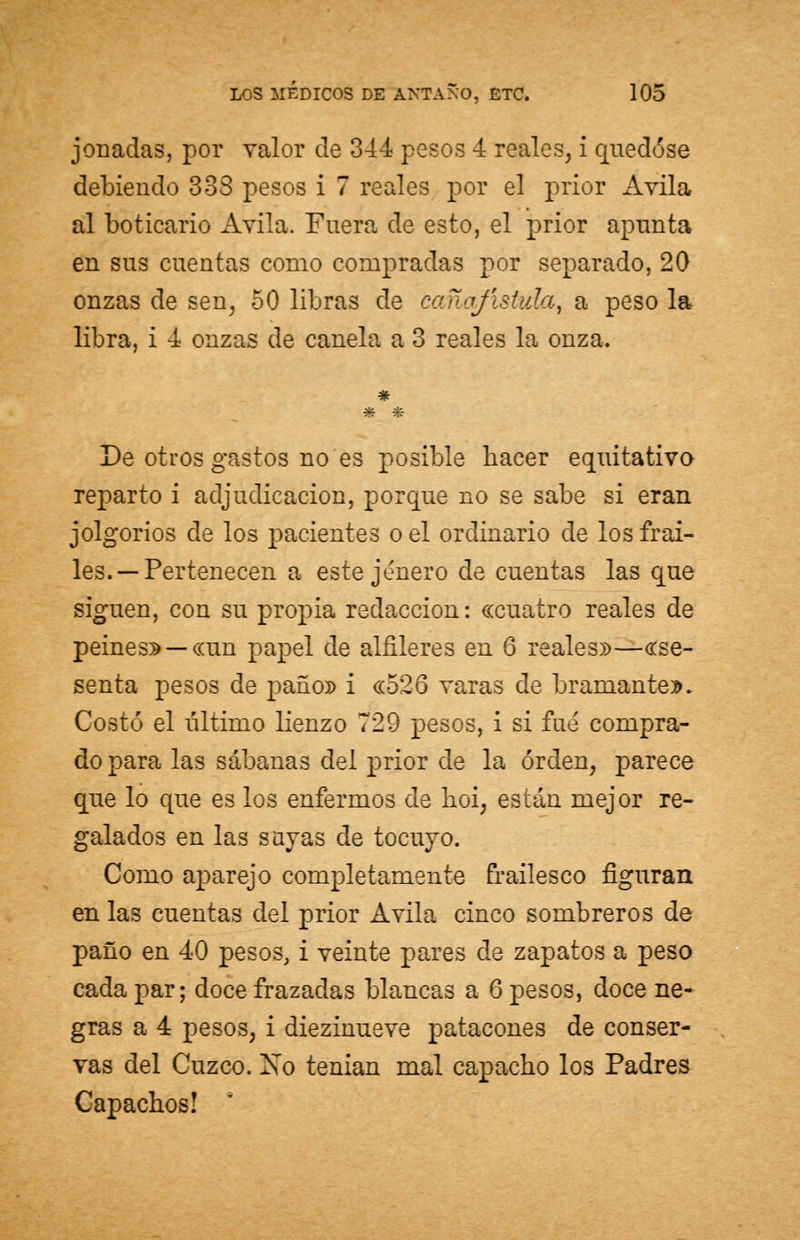 jonadas, por valor de 344 pesos 4 reales, i quedóse debiendo 333 pesos i 7 reales por el prior Avila al boticario Avila. Fuera de esto, el prior apunta en sus cuentas como compradas por separado, 20 onzas de sen, 50 libras de cañojístala, a peso la libra, i 4 onzas de canela a 3 reales la onza. De otros gastos no es posible hacer equitativo reparto i adjudicación, porque no se sabe si eran jolgorios de los pacientes o el ordinario de los frai- les.—Pertenecen a este jénero de cuentas las que siguen, con su propia redacción: «cuatro reales de peines» — «un papel de alfileres en 6 reales»—«se- senta pesos de paño» i «526 varas de bramante». Costó el último lienzo 729 pesos, i si fue compra- do para las sábanas del prior de la orden, parece que lo que es los enfermos ele hoi, están mejor re- galados en las sayas de tocuyo. Como aparejo completamente frailesco figuran en las cuentas del prior Avila cinco sombreros de paño en 40 pesos, i veinte pares de zapatos a peso cada par; doce frazadas blancas a 6 pesos, doce ne- gras a 4 pesos, i diezinueve patacones de conser- vas del Cuzco. Xo tenian mal capacho los Padres Capachos!