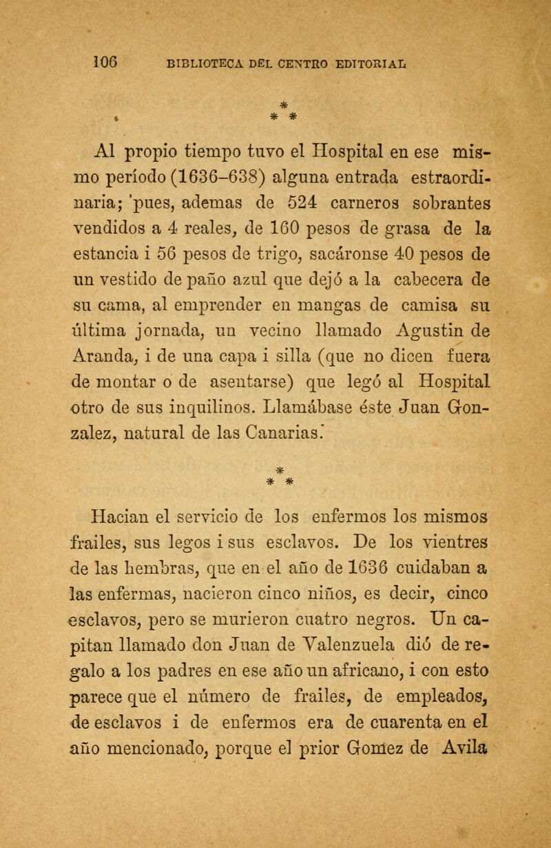 Al propio tiempo tuvo el Hospital en ese mis- mo período (1636-638) alguna entrada estraordi- naria; 'pues, ademas de 524 carneros sobrantes vendidos a 4 reales, de 160 pesos de grasa de la estancia i 56 pesos de trigo, sacáronse 40 pesos de un vestido de paño azul que dejó a la cabecera de su cama, al emprender en mangas de camisa su última jornada, un vecino llamado Agustín de Aranda, i de una capa i silla (que no dicen fuera de montar o de asentarse) que legó al Hospital otro de sus inquilinos. Llamábase éste Juan Gon- zález, natural de las Canarias* * # Hacían el servicio de los enfermos los mismos frailes, sus legos i sus esclavos. De los vientres de las hembras, que en el año de 1636 cuidaban a las enfermas, nacieron cinco niños, es decir, cinco esclavos, pero se murieron cuatro negros. Un ca- pitán llamado don Juan de Yalenzuela dio de re- galo a los padres en ese año un africano, i con esto parece que el número de frailes, de empleados, de esclavos i de enfermos era de cuarenta en el año mencionado; porque el prior Gómez de Avila