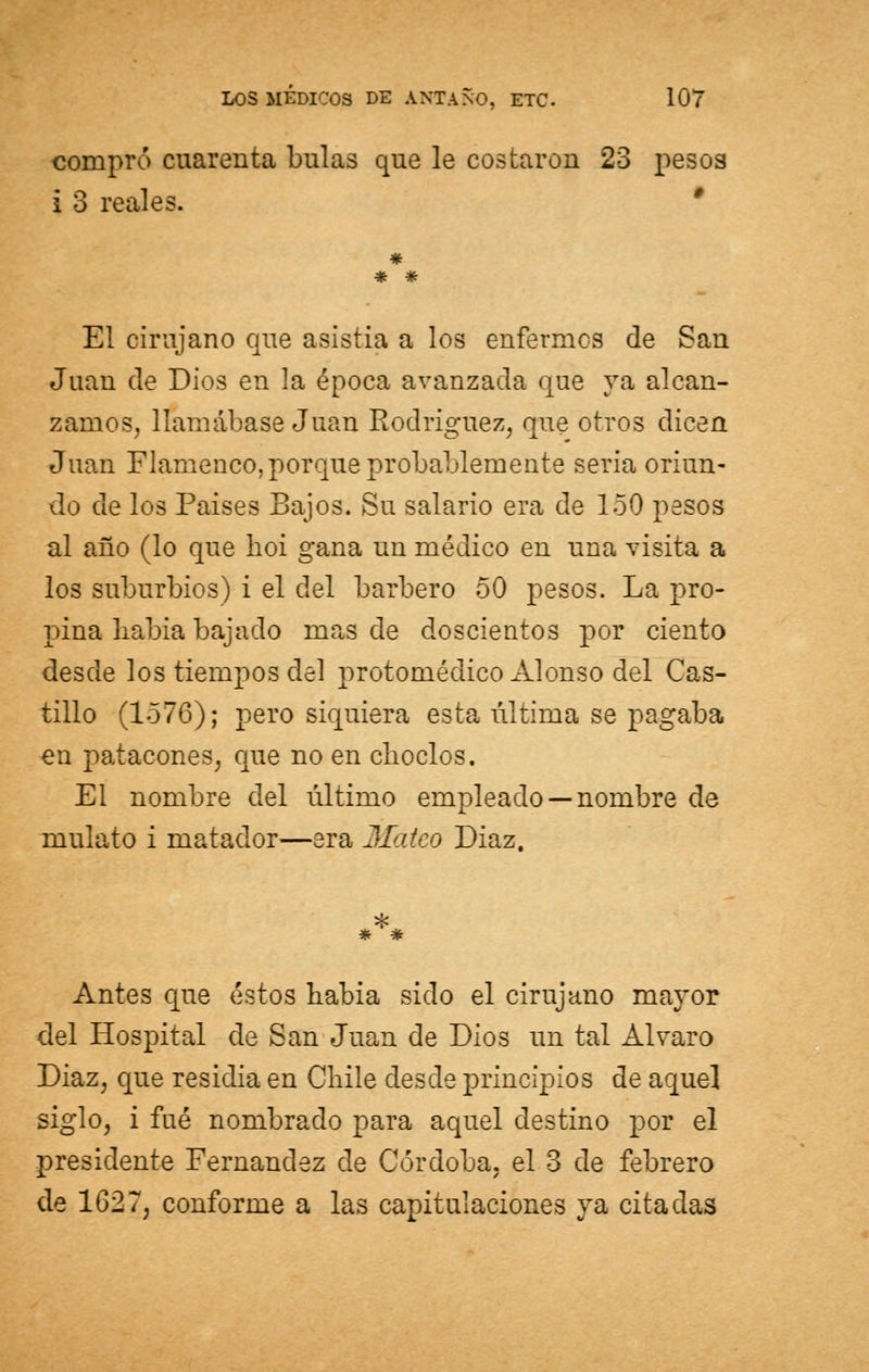 compró cuarenta bulas que le costaron 23 pesos i 3 reales. ' # * * El cirujano que asistía a los enfermes de San Juan de Dios en la época avanzada que ya alcan- zamos, llamábase Juan Rodríguez, que otros dicen Juan Flamenco,porque probablemente seria oriun- do de los Países Bajos. Su salario era de 150 pesos al año (lo que hoi gana un médico en una visita a los suburbios) i el del barbero 50 pesos. La pro- pina liabia bajado mas de doscientos por ciento desde los tiempos del protomédico Alonso del Cas- tillo (1576); pero siquiera esta última se pagaba en patacones, que no en choclos. El nombre del último empleado —nombre de mulato i matador—era Mateo Diaz. * # Antes que éstos liabia sido el cirujano mayor del Hospital de San Juan de Dios un tal Alvaro Diaz, que residía en Chile desde principios de aquel siglo, i fué nombrado para aquel destino por el presidente Fernandez de Córdoba, el 3 de febrero de 1627, conforme a las capitulaciones ya citadas