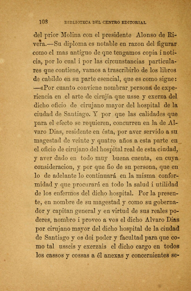 del prior Molina con el presidente Alonso de Ri- vera.—Su diploma es notable en razón del figurar. como el mas antiguo de que tengamos copia i noti- cia, por lo cual i por las circunstancias particula- res que contiene, vamos a trascribirlo de los libros de cabildo en su parte esencial, que es como sigue: —«Por cuanto conviene nombrar persona de expe- riencia en el arte de cirujía que usse y exerza del dicho oficio de cirujano mayor del hospital de la ciudad de Santiago. Y por que las calidades que para el efecto se requieren, concurren en la de Al- varo Dias, residente en ésta, por aver servido a su magestad de veinte y quatro años a esta parte en el oficio de cirujano del hospital real de esta ciudad, y aver dado en todo muy buena cuenta, en cuya consideración, y por que fio de su persona, que en lo de adelante lo continuará en la misma confor- midad y que procurará en todo la salud i utilidad de los enfermos del dicho hospital. Por la presen- te, en nombre de su magestad y como su goberna- dor y capitán general y en virtud de sus reales po- deres, nombro i proveo a vos el dicho Alvaro Dias por cirujano mayor del dicho hospital de la ciudad de Santiago y os doi poder y facultad para que co- mo tal usseis y exerzais el dicho cargo en todos los cassos y cossas a él anexas y concernientes se-