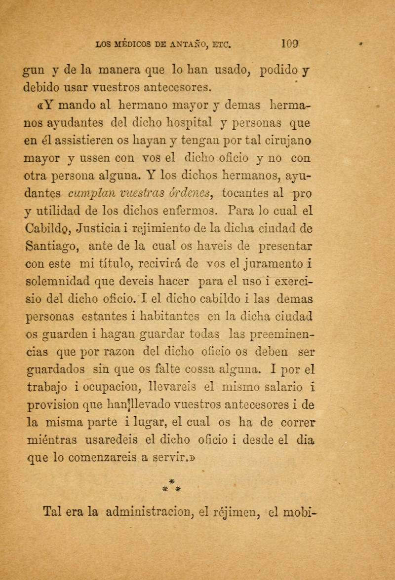 gxrn y de la manera que lo lian usado, podido y debido usar vuestros antecesores. «Y mando al hermano mayor y demás herma- nos ayudantes del dicho hospital y personas que en él assistieren os hayan y tengan por tal cirujano mayor y ussen con vos el dicho oficio y no con otra persona alguna. Y los dichos hermanos, ayu- dantes cumplan vuestras órdenes, tocantes al pro y utilidad de los dichos enfermos. Para lo cual el Cabildo, Justicia i Tejimiento de la dicha ciudad de Santiago, ante de la cual os haveis de presentar con este mi título, recivirá de vos el juramento I solemnidad que deveis hacer para el uso i exerci- sio del dicho oficio. I el dicho cabildo i las demás personas estantes i habitantes en la dicha ciudad os guarden i hagan guardar todas las preeminen- cias que por razón del dicho oficio os deben ser guardados sin que os falte cossa alguna. I por el trabajo i ocupación, llevareis el mismo salario í provisión que hanjllevado vuestros antecesores i de la misma parte i lugar, el cual os ha de correr mientras usaredeis el dicho oficio i desde el dia que lo comenzareis a servir.:» * # Tal era la administración, el réjimen, el mobi-