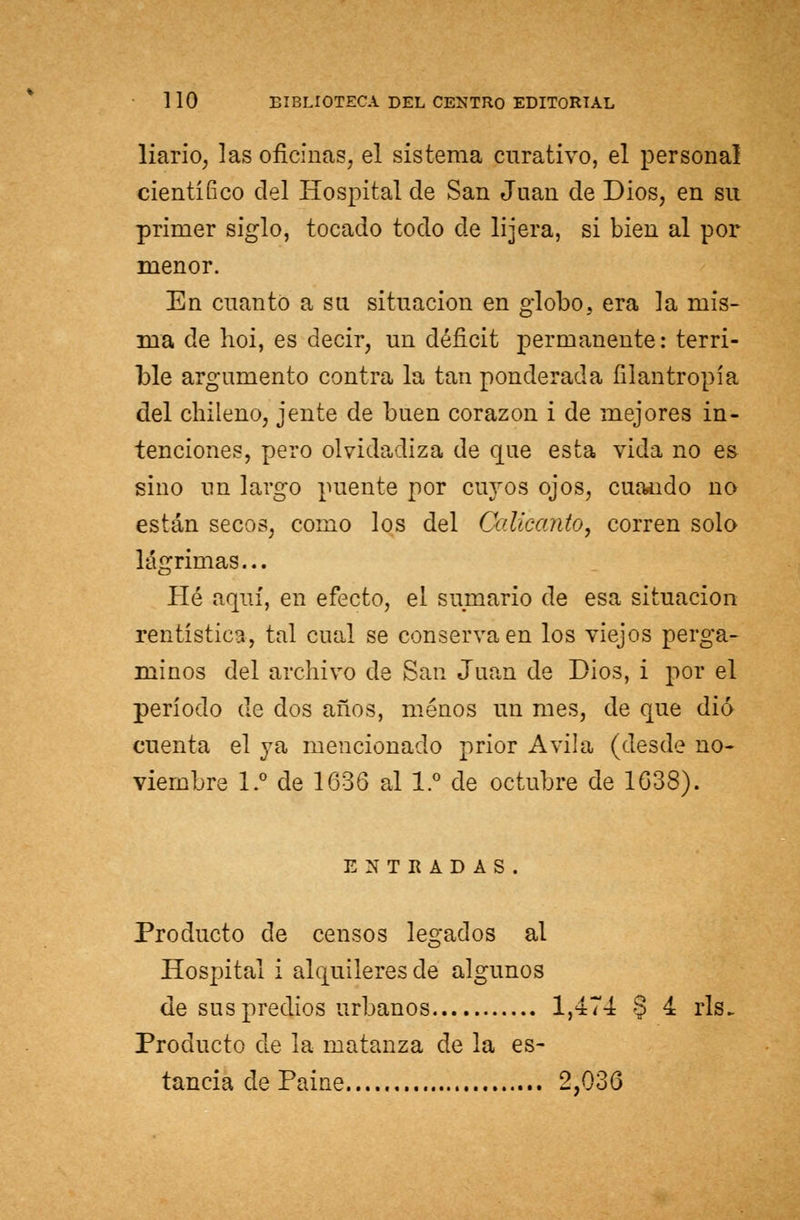 liario, las oficinas, el sistema curativo, el personal científíco del Hospital de San Juan de Dios, en su primer siglo, tocado todo de lijera, si bien al por menor. En cuanto a su situación en globo, era la mis- ma de hoi, es decir, un déficit permanente: terri- ble argumento contra la tan ponderada filantropía del chileno, jente de buen corazón i de mejores in- tenciones, pero olvidadiza de que esta vida no es sino un largo puente por cuyos ojos, cuando no están secos, como los del Calicanto, corren solo lágrimas... Hé aquí, en efecto, el sumario de esa situación rentística, tal cual se conserva en los viejos perga- minos del archivo de San Juan de Dios, i por el período de dos años, menos un mes, de que dio cuenta el ya mencionado prior Avila (desde no- viembre 1.° de 1636 al 1.° de octubre de 1638). ENTRADAS. Producto de censos legados al Hospital i alquileres de algunos de sus predios urbanos 1,474 § ^ rls. Producto de la matanza de la es- tancia de Paine 2,036