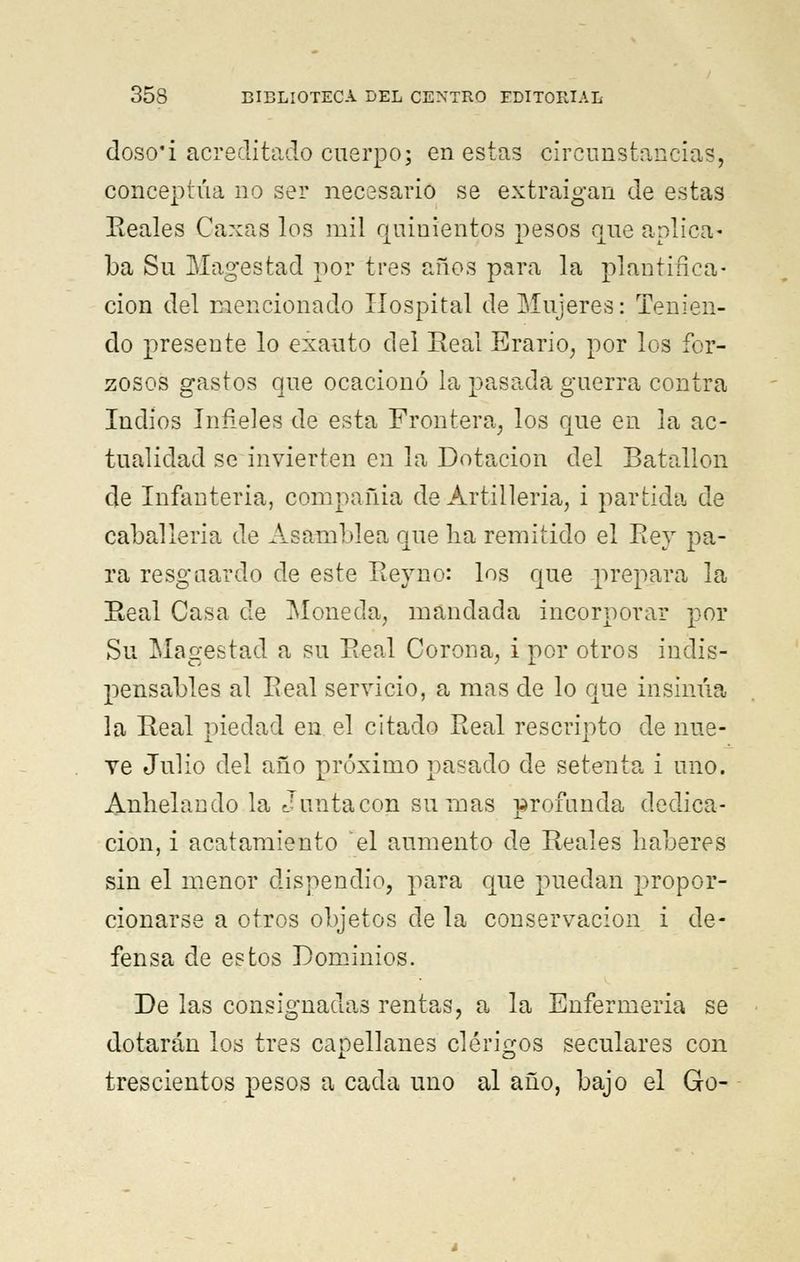 doso'i acreditado cuerpo; en estas circunstancias, conceptúa no ser necesario se extraigan de estas Reales Caxas los mil quinientos pesos que aplica- ba Su Magestad por tres años para la plantifica- ción del mencionado Hospital de Mujeres: Tenien- do presente lo exauto del Real Erario, por los for- zosos gastos que ocacionó la pasada guerra contra Indios Infieles de esta Frontera, los que en la ac- tualidad se invierten en la Dotación del Batallón de Infantería, compañia de Artillería, i partida de caballería de Asamblea que lia remitido el Rey pa- ra resguardo de este Reyno: los que prepara la Real Casa de Moneda, mandada incorporar por Su Magestad a su Real Corona, i por otros indis- pensables al Eeal servicio, a mas de lo que insinúa la Real piedad en el citado Real rescripto de nue- ve Julio del año próximo pasado de setenta i uno. Anhelando la Junta con sumas profunda dedica- ción, i acatamiento el aumento de Reales haberes sin el menor dispendio, para que puedan propor- cionarse a otros objetos de la conservación i de- fensa de estos Dominios. De las consignadas rentas, a la Enfermería se dotarán los tres capellanes clérigos seculares con trescientos pesos a cada uno al año, bajo el Go-