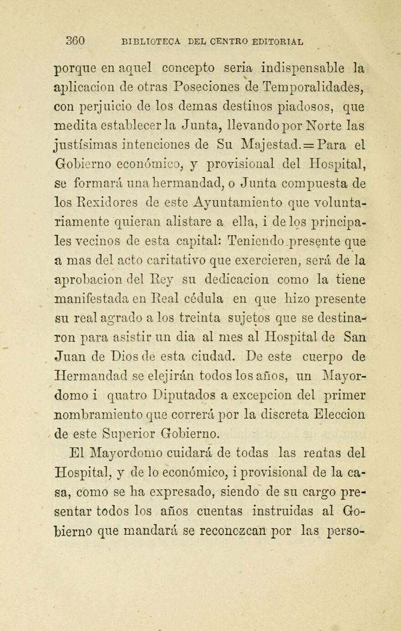 porque en aquel concepto seria indispensable la aplicación de otras Poseciones de Temporalidades, con perjuicio de los demás destinos piadosos, que medita establecerla Junta, llevando por Norte las justísimas intenciones de Su Majestad. = Para el Gobierno económico, y provisional del Hospital, se formará una hermandad, o Junta compuesta de los Rexidores de este Ayuntamiento que volunta- riamente quieran alistare a ella, i de los principa- les vecinos de esta capital: Teniendo .presente que a mas del acto caritativo que exercieren, será de la aprobación del Pey su dedicación como la tiene manifestada en Peal cédula en que hizo presente su real agrado a los treinta sujetos que se destina- ron para asistir un dia al mes al Hospital de San Juan de Dios de esta ciudad. De este cuerpo de Hermandad se elejirán todos lósanos, un Mayor- domo i quatro Diputados a excepción del primer nombramiento que correrá por la discreta Elección de este Superior Gobierno. El Mayordomo cuidará de todas las rentas del Hospital, y de lo económico, i provisional de la ca- sa, como se ha expresado, siendo de su cargo pre- sentar todos los años cuentas instruidas al Go- bierno que mandará se reconc-zcan por las perso-