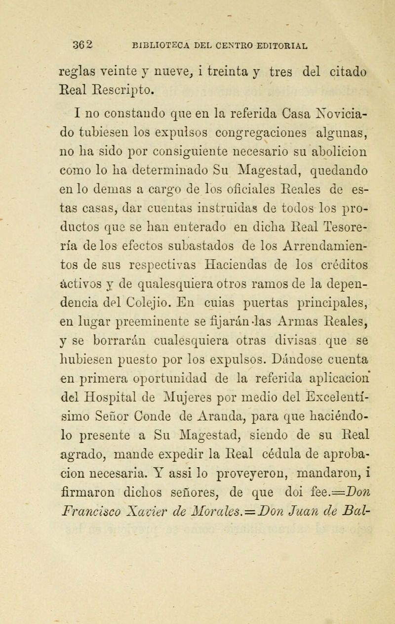 reglas veinte y nueve, i treinta y tres del citado Real Rescripto. I no constando que en la referida Casa Novicia- do tubiesen los expulsos congregaciones algunas, no lia sido por consiguiente necesario su abolición como lo ha determinado Su Magestad, quedando en lo demás a cargo de los oficiales Reales de es- tas casas, dar cuentas instruidas de todos los pro- ductos que se han enterado en dicha Real Tesore- ría de los efectos subastados de los Arrendamien- tos de sus respectivas Haciendas de los créditos activos y de qualesquiera otros ramos de la depen- dencia dpi Colejio. En cuias puertas principales, en lugar preeminente se fijarán das Armas Reales, y se borrarán cualesquiera otras divisas que se hubiesen puesto por los expulsos. Dándose cuenta en primera oportunidad de la referida aplicación del Hospital de Mujeres por medio del Excelentí- simo Señor Conde de Aranda, para que haciéndo- lo presente a Su Magestad, siendo de su Real agrado, mande expedir la Real cédula de aproba- ción necesaria. Y assi lo proveyeron, mandaron, i firmaron dichos señores, de que doi fee.=Don Francisco Xavier de Morales. = Don Juan de Bal-