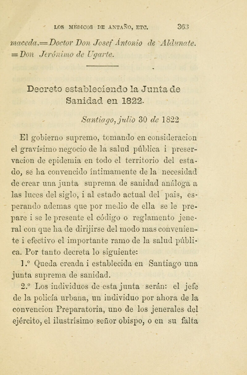 macéela.=Doctor Don Josef Antonio de Aldunate. = Don Jerónimo de Ugarte. Decreto estableciendo la Junta de Sanidad en 1822. Santiago, julio 30 de 1822 El gobierno supremo, tomando en consideración el gravísimo negocio de la salud pública i preser- vación de epidemia en todo el territorio del esta- do, se ha convencido intimamente de la necesidad de crear una junta suprema de sanidad análoga a las luces del siglo, i al estado actual del pais, es- perando ademas que por medio de ella se le pre- pare i se le presente el código o reglamento jene- ral con que lia de dirijirse del modo mas convenien- te i efectivo el importante ramo de la salud públi- ca. Por tanto decreta lo siguiente: 1.° Queda creada i establecida en Santiago una junta suprema de sanidad. 2.° Los individuos de esta junta serán: el jefe de la policía urbana, un individuo por ahora de la convención Preparatoria, uno de los jenerales del ejército, el ilustrísimo señor obispo, o en su falta