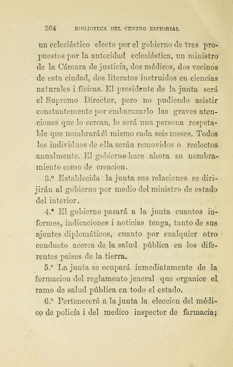 un eclesiástico electo por el gobierno de tres pro- puestos por la autoridad eclesiástica, un ministro de la Cámara de justicia, dos médicos, dos vecinos de esta ciudad, dos literatos instruidos en ciencias naturales i físicas. El presidente de la junta será el Supremo Director, pero no pudiendo asistir constantemente por embarazarlo las graves aten- ciones que lo cercan, lo será una persona respeta- ble que nombrará él mismo cada seis meses. Todos los individuos de ella serán removidos o reelectos anualmente. El gobierno hace ahora su nombra- miento como de creación. 3.° Establecida la junta sus relaciones se diri- jirán al gobierno por medio del ministro de estado del interior. 4.e El gobierno pasará a la junta cuantos in- formes, indicaciones i noticias tenga, tanto de sus ajentes diplomáticos, cuanto por cualquier otro conducto acerca de la salud pública en los dife- rentes países de la tierra. 5.° La junta se ocupará inmediatamente de la formación del reglamento jeneral que organice el ramo de salud pública en todo el estado. 6.° Pertenecerá a la junta la elección del médi- co de policía i del medico inspector de farmacia;