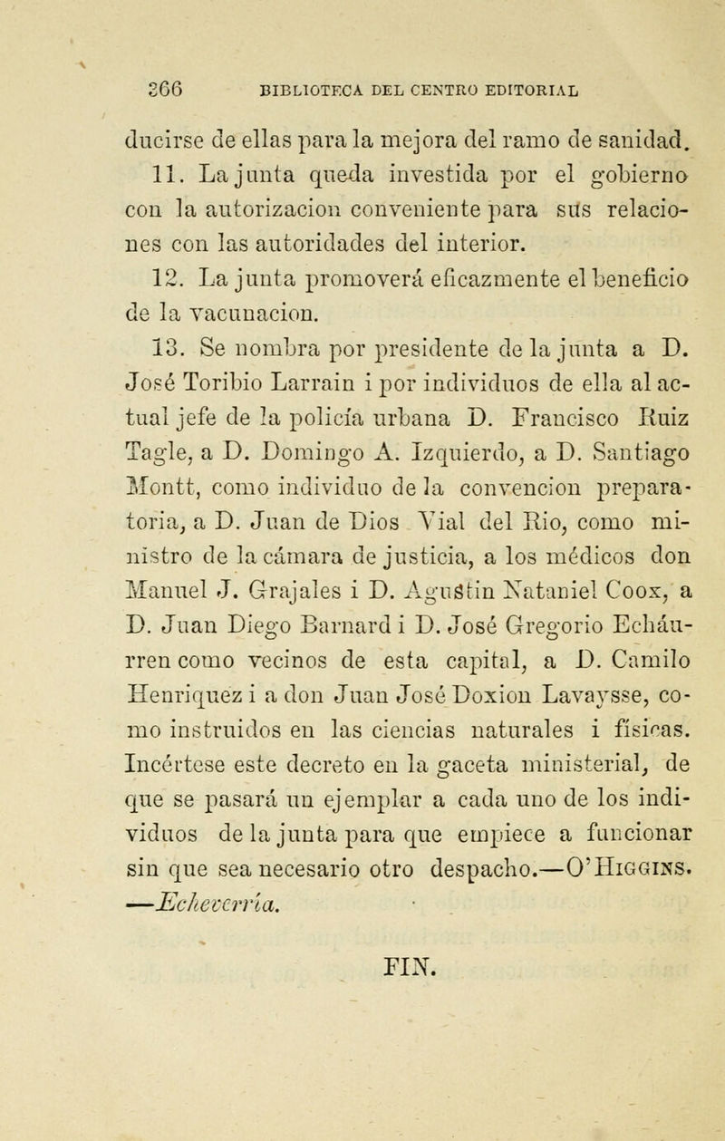 (lucirse de ellas para la mejora del ramo de sanidad. 11. La junta queda investida por el gobierno con la autorización conveniente para sus relacio- nes con las autoridades del interior. 12. La junta promoverá eficazmente el beneficio de la vacunación. 13. Se nombra por presidente déla junta a D. José Toribio Larrain i por individuos de ella al ac- tual jefe de la policía urbana D. Francisco Kuiz Tagle, a D. Domingo A. Izquierdo, a D. Santiago Montt, como individuo de la convención prepara- toria, a D. Juan de Dios Vial del Rio, como mi- nistro de la cámara de justicia, a los médicos clon Manuel J. Grajales i D. Agustín Nataniel Coox, a D. Juan Diego Barnard i D. José Gregorio Echáu- rren como vecinos de esta capital, a D. Camilo Henriquez i a don Juan José Doxion Lavaysse, co- mo instruidos en las ciencias naturales i físicas. Incértese este decreto en la gaceta ministerial, de que se pasará un ejemplar a cada uno de los indi- viduos de la junta para que empiece a funcionar sin que sea necesario otro despacho.—O'Higgins. —Eckevcma. FIN.