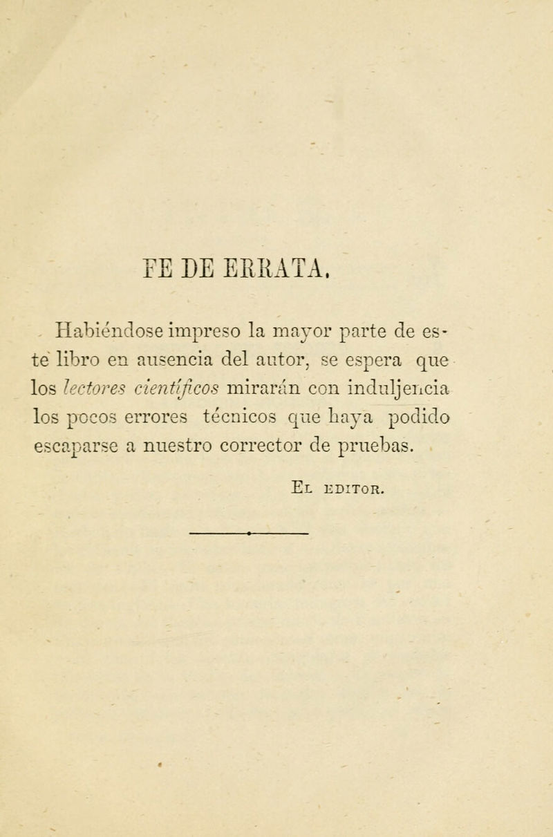 FE DE ERRATA. Habiéndose impreso la mayor parte ele es- te libro en ausencia del autor, se espera que los lectores científicos mirarán con induljencia los pocos errores técnicos que baya podido escaparse a nuestro corrector de pruebas. El editor.